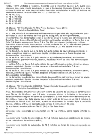 22/12/2017 https://www.exponencialconcursos.com.br/questoes/main/imprimir_meus_cadernos_html/34891
https://www.exponencialconcursos.com.br/questoes/main/imprimir_meus_cadernos_html/34891 6/41
vendeu 4.000 unidades a terceiros. Sabendo que a Industrial Épsilon S.A. avalia seus
estoques pelo custo médio ponderado, e que a Companhia Comercial Digama é a única
entidade incluída em suas demonstrações financeiras consolidadas, o saldo do estoque de
mercadorias nessas demonstrações em 31/12/20x2 será de:
a) R$ 990.000;
b) R$ 1.170.000;
c) R$ 1.190.000;
d) R$ 1.210.000;
e) R$ 1.250.000.
13. (Banca: FGV / Instituição: TJ-RO / Prova: Contador / Ano: 2015)
Id: 446643 - Disciplina:Contabilidade Geral
A Cia. Alfa, que não é uma entidade de investimento e cujas ações são negociadas em bolsa
de valores, é titular de direitos de sócio que lhe asseguram, de modo permanente,
preponderância nas deliberações sociais e o poder de eleger a maioria dos administradores da
Beta S.A. Além disso, a Cia. Alfa também detém participações societárias na Gama S.A. e na
Delta S.A. Porém, enquanto na Gama S.A. a Cia. Alfa participa nas decisões das políticas
financeiras e operacionais, embora não a controle, na Delta S.A. a Cia. Alfa não tem qualquer
tipo de ingerência. Em suas demonstrações financeiras, a Cia. Alfa deverá avaliar os
investimentos:
a) na Beta S.A., na Gama S.A. e na Delta S.A. pelo método da equivalência patrimonial, e
incluir seus ativos, passivos, patrimônio líquido, receitas, despesas e fluxos de caixa nas
demonstrações consolidadas;
b) na Beta S.A. e na Gama S.A. pelo método da equivalência patrimonial, e incluir seus
ativos, passivos, patrimônio líquido, receitas, despesas e fluxos de caixa nas demonstrações
consolidadas;
c) na Beta S.A. e na Gama S.A. pelo método da equivalência patrimonial, e incluir os ativos,
passivos, patrimônio líquido, receitas, despesas e fluxos de caixa da Beta S.A. nas
demonstrações consolidadas;
d) na Beta S.A. e na Gama S.A. pelo método da equivalência patrimonial, e incluir os ativos,
passivos, patrimônio líquido, receitas, despesas e fluxos de caixa da Gama S.A. nas
demonstrações consolidadas;
e) na Gama S.A. e na Delta S.A. pelo método da equivalência patrimonial, e incluir os ativos,
passivos, patrimônio líquido, receitas, despesas e fluxos de caixa da Beta S.A. nas
demonstrações consolidadas.
14. (Banca: FGV / Instituição: CODEMIG / Prova: Contador Corporativo / Ano: 2015)
Id: 430625 - Disciplina:Contabilidade Geral
A Cia. Beta recebeu em janeiro de 20x3 um terreno do Governo do Estado para construção de
uma fábrica de bicicletas, que irá criar empregos diretos e indiretos e incentivar o
desenvolvimento da região. No termo de transferência, o valor informado do terreno foi de R$
4,2 milhões, mas a Cia. Beta apurou que o valor justo do terreno era de R$ 8 milhões. A
construção da fábrica durou dois anos, a partir do recebimento do terreno. Após a conclusão
da obra, a fábrica entrou em operação, cujo período é estimado em 25 anos.
De acordo com as orientações do CPC 07 (R1), a Cia. Beta deve:
a)
apresentar uma subvenção governamental, de R$ 4,2 milhões, como receita diferida no
passivo;
b)
reconhecer uma receita de subvenção, de R$ 4,2 milhões, quando do recebimento do terreno
por se tratar de um item não monetário;
c)
reconhecer uma receita de subvenção, de R$ 8 milhões, ao longo do tempo de operação da
fábrica;
d)
 