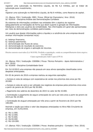 22/12/2017 https://www.exponencialconcursos.com.br/questoes/main/imprimir_meus_cadernos_html/34891
https://www.exponencialconcursos.com.br/questoes/main/imprimir_meus_cadernos_html/34891 7/41
registrar uma subvenção no Patrimônio Líquido, de R$ 4,2 milhões, por se tratar de
subvenção para investimento;
e)
registrar uma subvenção no Patrimônio Líquido, de R$ 8 milhões, como Reserva de capital.
15. (Banca: FGV / Instituição: MRE / Prova: Oficial de Chancelaria / Ano: 2016)
Id: 425916 - Disciplina:Análise das Demonstrações Contábeis
Os sistemas de informações contábeis nas entidades têm o objetivo de registrar
adequadamente as transações de forma que deem suporte à geração de informações
fidedignas e úteis aos usuários da contabilidade. Tais informações em geral são apresentadas
por meio de demonstrações contábeis padronizadas.
Um usuário que deseje informações sobre a liquidez e a solvência de uma empresa deverá
analisar informações constantes no(a):
a) balanço financeiro;
b) balanço patrimonial;
c) demonstração dos fluxos de caixa;
d) demonstração do resultado do exercício;
e) demonstração de origens e aplicação de recursos.
Direitos autorais reservados (Lei 9610/98). Proibida a reprodução, venda ou compartilhamento deste arquivo.
Uso individual
Cópia registrada para Jader Lopes (CPF:0)
16. (Banca: FGV / Instituição: CODEBA / Prova: Técnico Portuário - Apoio Administrativo /
Ano: 2016)
Id: 422656 - Disciplina:Contabilidade Geral
Em 31/12/2015 uma empresa não possuía em seus ativos operações classificadas como
despesas antecipadas.
Em 02 de janeiro de 2016 a empresa realizou as seguintes operações:
Compra à vista de estoque com expectativa de venda nos próximos dois anos por R$
20.000.
Compra à vista de carro a ser utilizado nos negócios da empresa pelos próximos cinco anos
a partir de janeiro de 2015 por R$ 50.000.
Pagamento dos salários de dezembro de 2015 no valor de R$ 10.000.
Contratação e pagamento de seguro antecipado do carro por dois anos a partir de janeiro de
2015 por R$ 24.000.
Contratação de aluguel antecipado por três anos a partir de fevereiro de 2015 por R$
108.000.
Assinale a opção que indica o valor das despesas antecipadas no Ativo Não Circulante da
empresa, em 31/01/2016.
a) R$ 11.000.
b) R$ 12.000.
c) R$ 72.000.
d) R$ 83.000
e) R$ 124.000.
17. (Banca: FGV / Instituição: CODEBA / Prova: Analista portuário - Contador / Ano: 2016)
 