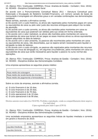 22/12/2017 https://www.exponencialconcursos.com.br/questoes/main/imprimir_meus_cadernos_html/34891
https://www.exponencialconcursos.com.br/questoes/main/imprimir_meus_cadernos_html/34891 9/41
19. (Banca: FGV / Instituição: COMPESA / Prova: Analista de Gestão - Contador / Ano: 2016)
Id: 403409 - Disciplina:Contabilidade Geral
De acordo com o Pronunciamento Conceitual Básico (R1) – Estrutura Conceitual para
Elaboração e Divulgação de Relatório Contábil-Financeiro, um número variado de bases de
mensuração é empregado em diferentes graus e em variadas combinações nas demonstrações
contábeis.
Nesse sentido, assinale a afirmativa correta.
a) De acordo com o custo histórico, os ativos são registrados pelos montantes pagos em caixa
ou equivalentes de caixa ou pelo valor justo dos recursos entregues para adquiri-los na data
da aquisição.
b) De acordo com o custo corrente, os ativos são mantidos pelos montantes em caixa ou
equivalentes de caixa que poderiam ser obtidos pela sua venda em forma ordenada.
c) De acordo com o valor realizável, os ativos são mantidos pelos montantes em caixa ou
equivalentes de caixa que teriam de ser pagos se esses mesmos ativos ou ativos equivalentes
fossem adquiridos na data do balanço.
d) De acordo com o valor presente, os passivos são reconhecidos pelos montantes em caixa
ou equivalentes de caixa, não descontados, que se espera seriam necessários para liquidar a
obrigação na data do balanço.
e) De acordo com o custo corrigido, os passivos são registrados pelos montantes dos recursos
recebidos em troca da obrigação ou, em algumas circunstâncias, pelos montantes em caixa ou
equivalentes de caixa que serão necessários para liquidar o passivo no curso normal das
operações.
20. (Banca: FGV / Instituição: COMPESA / Prova: Analista de Gestão - Contador / Ano: 2016)
Id: 403405 - Disciplina:Análise das Demonstrações Contábeis
Uma empresa apresentava os seguintes prazos médios:
Sobre os ciclos da empresa, assinale a afirmativa correta.
a) O ciclo financeiro é de 10 dias.
b) O ciclo financeiro é de 20 dias.
c) O ciclo financeiro é de 70 dias.
d) O ciclo operacional é de 10 dias.
e) O ciclo operacional é de 90 dias.
Direitos autorais reservados (Lei 9610/98). Proibida a reprodução, venda ou compartilhamento deste arquivo.
Uso individual
Cópia registrada para Jader Lopes (CPF:0)
21. (Banca: FGV / Instituição: COMPESA / Prova: Analista de Gestão - Contador / Ano: 2016)
Id: 403403 - Disciplina:Análise das Demonstrações Contábeis
Uma sociedade empresária apresentava os seguintes índices de liquidez imediata e corrente
em janeiro e fevereiro de 2016:
 