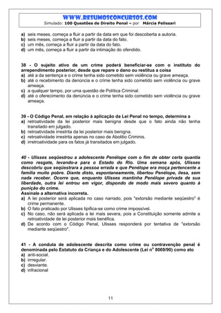 www.resumosconcursos.com
             Simulado: 100 Questões de Direito Penal – por     Márcia Pelissari


a)   seis meses, começa a fluir a partir da data em que foi descoberta a autoria.
b)   seis meses, começa a fluir a partir da data do fato.
c)   um mês, começa a fluir a partir da data do fato.
d)   um mês, começa a fluir a partir da intimação do ofendido.


38 - O sujeito ativo de um crime poderá beneficiar-se com o instituto do
arrependimento posterior, desde que repare o dano ou restitua a coisa
a) até a da sentença e o crime tenha sido cometido sem violência ou grave ameaça.
b) até o recebimento da denúncia e o crime tenha sido cometido sem violência ou grave
   ameaça.
c) a qualquer tempo, por uma questão de Política Criminal.
d) até o oferecimento da denúncia e o crime tenha sido cometido sem violência ou grave
   ameaça.


39 - O Código Penal, em relação à aplicação da Lei Penal no tempo, determina a
a) retroatividade da lei posterior mais benigna desde que o fato ainda não tenha
   transitado em julgado.
b) retroatividade irrestrita da lei posterior mais benigna.
c) retroatividade irrestrita apenas no caso de Abolitio Criminis.
d) irretroatividade para os fatos já transitados em julgado.


40 - Ulisses seqüestrou a adolescente Penélope com o fim de obter certa quantia
como resgate, levando-a para o Estado do Rio. Uma semana após, Ulisses
descobriu que seqüestrara a pessoa errada e que Penélope era moça pertencente a
família muito pobre. Diante disto, espontaneamente, libertou Penélope, ilesa, sem
nada receber. Ocorre que, enquanto Ulisses mantinha Penélope privada de sua
liberdade, outra lei entrou em vigor, dispondo de modo mais severo quanto à
punição do crime.
Assinale a alternativa incorreta.
a) A lei posterior será aplicada no caso narrado, pois "extorsão mediante seqüestro" é
    crime permanente.
b) O fato praticado por Ulisses tipifica-se como crime impossível.
c) No caso, não será aplicada a lei mais severa, pois a Constituição somente admite a
    retroatividade de lei posterior mais benéfica.
d) De acordo com o Código Penal, Ulisses responderá por tentativa de "extorsão
    mediante seqüestro".


41 - A conduta de adolescente descrita como crime ou contravenção penal é
denominada pelo Estatuto da Criança e do Adolescente (Lei no 8069/90) como ato
a) anti-social.
b) irrregular.
c) desviante.
d) infracional




                                              11
 