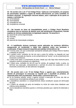 www.resumosconcursos.com
           Simulado: 100 Questões de Direito Penal – por   Márcia Pelissari


42 - De acordo com o art. 5o do Código Penal, "aplica-se a lei brasileira, em prejuízo
de convenções, tratados e regras de direito internacional, ao crime cometido no
território nacional". A legislação nacional adotou, para a aplicação da lei penal no
espaço, o princípio da
a) territorialidade.
b) nacionalidade.
c) competência real.
d) competência universal.


43 - No tocante ao tema da imputabilidade penal, o Código Penal Brasileiro
considerou que os menores de dezoito anos são penalmente inimputáveis, ficando
sujeitos às normas estabelecidas na legislação especial. Tal assertiva é
a) passível de contra-argumentação.
b) incorreta.
c) correta.
d) passível de interpretação analógica.


44 - A reabilitação alcança quaisquer penas aplicadas em sentença definitiva,
assegurando ao condenado o sigilo dos registros sobre seu processo e
condenação. O lapso temporal requerido para pleitear tal benefício é de
a) 5 (cinco) anos, eis que a prescrição qüinqüenal adotada pelo Código Penal é taxativa
   a respeito do assunto.
b) 4 (quatro) anos, contados do dia em que a pena for extinta, ou daquele em que
   terminar a execução da mesma, ou do cumprimento do "sursis", ou do cumprimento do
   livramento condicional.
c) 3 (três) anos após o cumprimento da pena, desde que não haja mais nenhuma pena
   imposta e nenhum processo em julgamento.
d) 2 (dois) anos, contados do dia em que for extinta, de qualquer modo, a pena, ou
   terminar sua execução, computando-se o período de prova da suspensão e o do
   livramento condicional, se não sobrevier revogação.


45 - De acordo com o art. 15 do Código Penal, o agente que, voluntariamente,
desiste de prosseguir na execução ou impede que o resultado se produza, só
responde pelos atos já praticados. Diante disto, é possível dizer que
a) só há tentativa quando, tendo o agente iniciado a execução do crime, ele não se
   consuma por circunstâncias alheias à sua vontade.
b) a desistência voluntária e o arrependimento eficaz constituem causas de diminuição
   de pena.
c) o critério de redução da pena da tentativa no crime de roubo deve obedecer aos
   critérios acima aduzidos.
d) ocorre desistência voluntária quando o criminoso percebe que o alarme foi detonado e
   foge.




                                          12
 