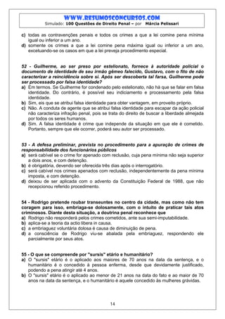 www.resumosconcursos.com
           Simulado: 100 Questões de Direito Penal – por     Márcia Pelissari


c) todas as contravenções penais e todos os crimes a que a lei comine pena mínima
   igual ou inferior a um ano.
d) somente os crimes a que a lei comine pena máxima igual ou inferior a um ano,
   excetuando-se os casos em que a lei preveja procedimento especial.


52 - Guilherme, ao ser preso por estelionato, fornece à autoridade policial o
documento de identidade de seu irmão gêmeo falecido, Gustavo, com o fito de não
caracterizar a reincidência sobre si. Após ser descoberta tal farsa, Guilherme pode
ser processado por falsa identidade?
a) Em termos. Se Guilherme for condenado pelo estelionato, não há que se falar em falsa
   identidade. Do contrário, é possível seu indiciamento e processamento pela falsa
   identidade.
b) Sim, eis que se atribui falsa identidade para obter vantagem, em proveito próprio.
c) Não. A conduta de agente que se atribui falsa identidade para escapar da ação policial
   não caracteriza infração penal, pois se trata do direito de buscar a liberdade almejada
   por todos os seres humanos.
d) Sim. A falsa identidade é crime que independe da situação em que ele é cometido.
   Portanto, sempre que ele ocorrer, poderá seu autor ser processado.


53 - A defesa preliminar, prevista no procedimento para a apuração de crimes de
responsabilidade dos funcionários públicos
a) será cabível se o crime for apenado com reclusão, cuja pena mínima não seja superior
   a dois anos, e com detenção.
b) é obrigatória, devendo ser oferecida três dias após o interrogatório.
c) será cabível nos crimes apenados com reclusão, independentemente da pena mínima
   imposta, e com detenção.
d) deixou de ser aplicada com o advento da Constituição Federal de 1988, que não
   recepcionou referido procedimento.


54 - Rodrigo pretende roubar transeuntes no centro da cidade, mas como não tem
coragem para isso, embriaga-se dolosamente, com o intuito de praticar tais atos
criminosos. Diante desta situação, a doutrina penal reconhece que
a) Rodrigo não responderá pelos crimes cometidos, ante sua semi-imputabilidade.
b) aplica-se a teoria da actio libera in causa.
c) a embriaguez voluntária dolosa é causa de diminuição de pena.
d) a consciência de Rodrigo viu-se abalada pela embriaguez, respondendo ele
   parcialmente por seus atos.


55 - O que se compreende por "sursis" etário e humanitário?
a) O "sursis" etário é o aplicado aos maiores de 70 anos na data da sentença, e o
   humanitário é o concedido à pessoa enferma, desde que devidamente justificado,
   podendo a pena atingir até 4 anos.
b) O "sursis" etário é o aplicado ao menor de 21 anos na data do fato e ao maior de 70
   anos na data da sentença, e o humanitário é aquele concedido às mulheres grávidas.




                                           14
 