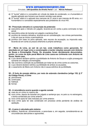 www.resumosconcursos.com
           Simulado: 100 Questões de Direito Penal – por    Márcia Pelissari


c) O "sursis" etário é o concedido em virtude da idade do condenado, e o humanitário é
   aquele aplicado aos homens que tiveram remidas suas penas.
d) O "sursis" etário é o aplicado aos menores de 21 anos e aos maiores de 60 anos, e o
   humanitário é o concedido especialmente aos portadores do vírus HIV.


56 - Prescrição retroativa é a prescrição da pretensão
a) executória após o trânsito em julgado, levando-se em conta a pena cominada no tipo
   penal.
b) executória antes de transitar em julgado a sentença final.
c) punitiva de maneira retroativa, levando-se em consideração, nos crimes permanentes,
   o dia em que se iniciou a permanência.
d) punitiva com base na pena aplicada, sem recurso da acusação, ou improvido este,
   levando-se em conta os prazos anteriores à própria sentença.


57 - Maria de Lima, ao sair de um bar, onde trabalhava como garçonete, foi
abordada em um lugar ermo e constrangida a manter relações sexuais com Antonio
de Souza e Ermenegildo Flores. Os acusados foram devidamente denunciados,
porém, no curso da ação penal Maria de Lima casou-se civilmente com Antonio de
Souza. Neste caso,
a) o juiz deverá declarar extinta a punibilidade de Antonio de Souza e a ação prosseguirá
   somente em relação a Ermenegildo.
b) não ocorrerá a extinção da punibilidade por tratar-se de crime contra os costumes.
c) o juiz deverá declarar extinta a punibilidade de ambos os acusados.
d) o casamento de Maria com Antonio não é causa extintiva de punibilidade.


58 - O furto de energia elétrica, por meio de extensão clandestina (artigo 155, § 3o
do Código Penal), é crime
a) permanente.
b) continuado.
c) habitual.
d) formal.


59 - A reincidência ocorre quando o agente comete
a) mais de um crime no mesmo dia.
b) novo crime, depois de transitar em julgado a sentença que, no país ou no estrangeiro,
   o tenha condenado por crime anterior.
c) novo crime após ter sido indiciado por crime anterior.
d) novo crime após ter sido condenado em processo ainda pendente de análise de
   apelação.


60 - A pena é calculada pelo sistema
a) bifásico, fixando-se, primeiramente, a pena-base e, em seguida, considerando-se as
   circunstâncias atenuantes e agravantes.




                                           15
 