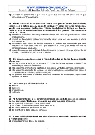 www.resumosconcursos.com
           Simulado: 100 Questões de Direito Penal – por   Márcia Pelissari


d) Considera-se penalmente responsável o agente que pratica a infração no dia em que
   comemora seu 18o aniversário.


65 - Isolda confessou a seu namorado Tristão estar grávida. Tristão extremamente
irritado com a notícia, passou a agredir Isolda, provocando-lhe vários hematomas.
Vendo sua namorada desfalecida, Tristão imediatamente levou-a ao Pronto-
Socorro, onde os médicos constataram não ter ocorrido gravidez. Diante dos fatos
narrados, Tristão
a) poderá ser beneficiado pelo arrependimento poste- rior, uma vez que socorreu a vítima
    imediatamente.
b) poderá ser beneficiado pelo arrependimento eficaz, uma vez que socorreu a vítima
    imediatamente.
c) responderá pelo crime de lesões corporais e poderá ser beneficiado por uma
    circunstância atenuante, uma vez que socorreu a vítima procurando minorar as
    conseqüências de seus atos.
d) responderá apenas por tentativa de homicídio uma vez que o crime de aborto não se
    tipificou por absoluta impropriedade do objeto.


66 - Em relação aos crimes contra a honra, tipificados no Código Penal, é inexato
afirmar que
a) não se admite a exceção da verdade no crime de calúnia, quando o ofendido foi
    absolvido por sentença irrecorrível.
b) não se admite, em nenhuma hipótese, a exceção da verdade no crime de difamação.
c) não se admite a exceção da verdade, em nenhuma hipótese, se qualquer dos crimes é
    cometido contra chefe de governo estrangeiro.
d) se qualquer dos crimes é cometido mediante promessa de recompensa, a pena será
    aplicada em dobro.


67 - São crimes que admitem tentativa, os
a) dolosos.
b) culposos.
c) preterdolosos.
d) habituais.

e)
68 - "É fundamental que a lei penal incriminadora seja editada antes da ocorrência
do fato criminoso." Distinga os princípios que alicerçam essa afirmativa:
a) da legalidade e da anterioridade da lei penal.
b) da extra e da ultratividade condicional da lei penal.
c) da abolitio criminis e do in dubio pro reo.
d) da lei anterior e da lei posterior benignas.


69 - A pena restritiva de direitos não pode substituir a privativa de liberdade quando
o réu for reincidente
a) em qualquer crime, doloso ou culposo.



                                          17
 