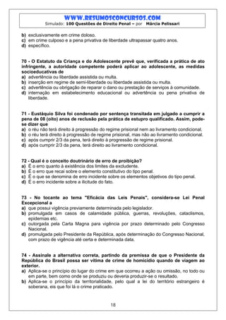 www.resumosconcursos.com
           Simulado: 100 Questões de Direito Penal – por     Márcia Pelissari


b) exclusivamente em crime doloso.
c) em crime culposo e a pena privativa de liberdade ultrapassar quatro anos.
d) específico.


70 - O Estatuto da Criança e do Adolescente prevê que, verificada a prática de ato
infringente, a autoridade competente poderá aplicar ao adolescente, as medidas
socioeducativas de
a) advertência ou liberdade assistida ou multa.
b) inserção em regime de semi-liberdade ou liberdade assistida ou multa.
c) advertência ou obrigação de reparar o dano ou prestação de serviços à comunidade.
d) internação em estabelecimento educacional ou advertência ou pena privativa de
    liberdade.


71 - Eustáquio Silva foi condenado por sentença transitada em julgado a cumprir a
pena de 08 (oito) anos de reclusão pela prática de estupro qualificado. Assim, pode-
se dizer que
a) o réu não terá direito à progressão do regime prisional nem ao livramento condicional.
b) o réu terá direito à progressão de regime prisional, mas não ao livramento condicional.
c) após cumprir 2/3 da pena, terá direito à progressão de regime prisional.
d) após cumprir 2/3 da pena, terá direito ao livramento condicional.


72 - Qual é o conceito doutrinário de erro de proibição?
a) É o erro quanto à existência dos limites da excludente.
b) É o erro que recai sobre o elemento constitutivo do tipo penal.
c) É o que se denomina de erro incidente sobre os elementos objetivos do tipo penal.
d) É o erro incidente sobre a ilicitude do fato.


73 - No tocante ao tema "Eficácia das Leis Penais", considera-se Lei Penal
Excepcional a
a) que possui vigência previamente determinada pelo legislador.
b) promulgada em casos de calamidade pública, guerras, revoluções, cataclismos,
   epidemias etc.
c) outorgada pela Carta Magna para vigência por prazo determinado pelo Congresso
   Nacional.
d) promulgada pelo Presidente da República, após determinação do Congresso Nacional,
   com prazo de vigência até certa e determinada data.


74 - Assinale a alternativa correta, partindo da premissa de que o Presidente da
República do Brasil possa ser vítima de crime de homicídio quando de viagem ao
exterior.
a) Aplica-se o princípio do lugar do crime em que ocorreu a ação ou omissão, no todo ou
   em parte, bem como onde se produziu ou deveria produzir-se o resultado.
b) Aplica-se o princípio da territorialidade, pelo qual a lei do território estrangeiro é
   soberana, eis que foi lá o crime praticado.



                                           18
 