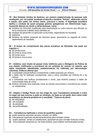 www.resumosconcursos.com
           Simulado: 100 Questões de Direito Penal – por    Márcia Pelissari



79 - Nos Estados Unidos da América, um número indeterminado de pessoas está
recebendo, por via postal, envelope contendo a bactéria "Antraz", altamente nociva
à saúde, que pode, em certos casos, provocar a morte. A legislação brasileira
tipifica a conduta de quem propaga germes patogênicos em determinado lugar,
causando doença ou morte a várias pessoas, como
a) tentativa de homicídio qualificado pela dissimulação ou outro recurso que dificulte ou
    torne impossível a defesa do(s) ofendido (s).
b) tentativa de genocídio ou genocídio consumado, dependendo do resultado.
c) epidemia.
d) tentativa de lesões corporais de natureza grave, gravíssima ou seguida de morte,
    dependendo do resultado.


80 - O tempo de cumprimento das penas privativas de liberdade não pode ser
superior a
a) 30 (trinta) anos.
b) 25 (vinte e cinco) anos.
c) 20 (vinte) anos.
d) 35 (trinta e cinco) anos.


81 - Antônio, com intuito de passar trote, telefonou para a Delegacia de Polícia de
sua cidade, notificando a ocorrência de um acidente de veículo na rodovia, que
sabia inexistente. Identificado, posteriormente, foi indiciado por denunciação
caluniosa. Pode-se afirmar que
a) a autoridade policial tipificou corretamente o delito praticado por Antônio .
b) o delito não foi tipificado corretamente, pois o crime cometido por Antônio foi o de
   calúnia.
c) a autoridade não tipificou corretamente o crime, pois Antônio praticou o delito de
   comunicação falsa de crime.
d) Antônio somente teria praticado crime se tivesse comunicado a ocorrência por escrito
   ou verbalmente.


82 - Dispõe o Código Penal, em seu artigo 6o, que "considerase praticado o crime
no lugar em que ocorreu a ação ou omissão, no todo ou em parte, bem como onde
se produziu ou deveria produzir-se o resultado." Trata-se da teoria
a) da ubiqüidade.
b) (do resultado.
c) da atividade.
d) da territorialidade.


83 - . Considera-se tipificado o crime de quadrilha quando
a) quatro pessoas associam-se para cometer um delito.
b) três pessoas associam-se permanentemente para cometer crimes.
c) quatro pessoas, sendo um adolescente, associam-se para cometer diversos crimes.
d) cinco pessoas associam-se, de modo estável, para praticar contravenções penais.



                                           20
 