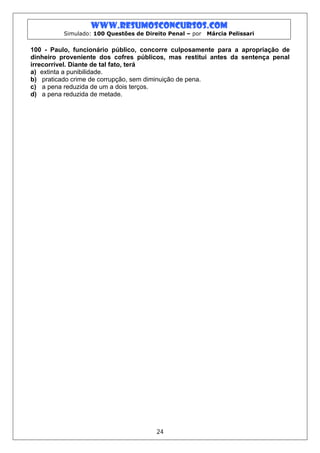 www.resumosconcursos.com
          Simulado: 100 Questões de Direito Penal – por   Márcia Pelissari


100 - Paulo, funcionário público, concorre culposamente para a apropriação de
dinheiro proveniente dos cofres públicos, mas restitui antes da sentença penal
irrecorrível. Diante de tal fato, terá
a) extinta a punibilidade.
b) praticado crime de corrupção, sem diminuição de pena.
c) a pena reduzida de um a dois terços.
d) a pena reduzida de metade.




                                        24
 