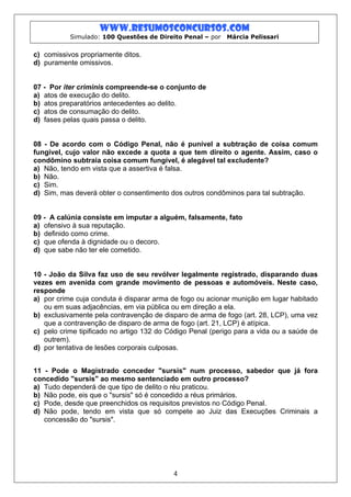 www.resumosconcursos.com
           Simulado: 100 Questões de Direito Penal – por   Márcia Pelissari


c) comissivos propriamente ditos.
d) puramente omissivos.


07 - Por iter criminis compreende-se o conjunto de
a) atos de execução do delito.
b) atos preparatórios antecedentes ao delito.
c) atos de consumação do delito.
d) fases pelas quais passa o delito.


08 - De acordo com o Código Penal, não é punível a subtração de coisa comum
fungível, cujo valor não excede a quota a que tem direito o agente. Assim, caso o
condômino subtraia coisa comum fungível, é alegável tal excludente?
a) Não, tendo em vista que a assertiva é falsa.
b) Não.
c) Sim.
d) Sim, mas deverá obter o consentimento dos outros condôminos para tal subtração.


09 - A calúnia consiste em imputar a alguém, falsamente, fato
a) ofensivo à sua reputação.
b) definido como crime.
c) que ofenda à dignidade ou o decoro.
d) que sabe não ter ele cometido.


10 - João da Silva faz uso de seu revólver legalmente registrado, disparando duas
vezes em avenida com grande movimento de pessoas e automóveis. Neste caso,
responde
a) por crime cuja conduta é disparar arma de fogo ou acionar munição em lugar habitado
   ou em suas adjacências, em via pública ou em direção a ela.
b) exclusivamente pela contravenção de disparo de arma de fogo (art. 28, LCP), uma vez
   que a contravenção de disparo de arma de fogo (art. 21, LCP) é atípica.
c) pelo crime tipificado no artigo 132 do Código Penal (perigo para a vida ou a saúde de
   outrem).
d) por tentativa de lesões corporais culposas.


11 - Pode o Magistrado conceder "sursis" num processo, sabedor que já fora
concedido "sursis" ao mesmo sentenciado em outro processo?
a) Tudo dependerá de que tipo de delito o réu praticou.
b) Não pode, eis que o "sursis" só é concedido a réus primários.
c) Pode, desde que preenchidos os requisitos previstos no Código Penal.
d) Não pode, tendo em vista que só compete ao Juiz das Execuções Criminais a
   concessão do "sursis".




                                           4
 