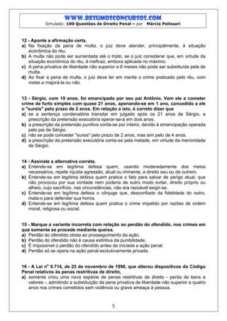 www.resumosconcursos.com
           Simulado: 100 Questões de Direito Penal – por     Márcia Pelissari



12 - Aponte a afirmação certa.
a) Na fixação da pena de multa, o juiz deve atender, principalmente, à situação
   econômica do réu.
b) A multa não pode ser aumentada até o triplo, se o juiz considerar que, em virtude da
   situação econômica do réu, é ineficaz, embora aplicada no máximo.
c) A pena privativa de liberdade não superior a 6 meses não pode ser substituída pela de
   multa.
d) Ao fixar a pena de multa, o juiz deve ter em mente o crime praticado pelo réu, com
   vistas a majorá-la ou não.


13 - Sérgio, com 19 anos, foi emancipado por seu pai Antônio. Vem ele a cometer
crime de furto simples com quase 21 anos, apenando-se em 1 ano, concedido a ele
o "sursis" pelo prazo de 2 anos. Em relação a isto, é correto dizer que
a) se a sentença condenatória transitar em julgado após os 21 anos de Sérgio, a
   prescrição da pretensão executória operar-se-á em dois anos.
b) a prescrição da pretensão punitiva conta-se por inteiro, devido à emancipação operada
   pelo pai de Sérgio.
c) não se pode conceder "sursis" pelo prazo de 2 anos, mas sim pelo de 4 anos.
d) a prescrição da pretensão executória conta-se pela metade, em virtude da menoridade
   de Sérgio.


14 - Assinale a alternativa correta.
a) Entende-se em legítima defesa quem, usando moderadamente dos meios
   necessários, repele injusta agressão, atual ou iminente, a direito seu ou de outrem.
b) Entende-se em legítima defesa quem pratica o fato para salvar de perigo atual, que
   não provocou por sua vontade nem poderia de outro modo evitar, direito próprio ou
   alheio, cujo sacrifício, nas circunstâncias, não era razoável exigir-se.
c) Entende-se em legítima defesa o cônjuge que, desconfiado da fidelidade do outro,
   mata-o para defender sua honra.
d) Entende-se em legítima defesa quem pratica o crime impelido por razões de ordem
   moral, religiosa ou social.


15 - Marque a variante incorreta com relação ao perdão do ofendido, nos crimes em
que somente se procede mediante queixa.
a) Perdão do ofendido obsta ao prosseguimento da ação.
b) Perdão do ofendido não é causa extintiva da punibilidade.
c) É impossível o perdão do ofendido antes de iniciada a ação penal.
d) Perdão só se opera na ação penal exclusivamente privada.


16 - A Lei no 9.714, de 25 de novembro de 1998, que alterou dispositivos do Código
Penal relativos às penas restritivas de direito,
a) somente criou uma nova espécie de penas restritivas de direito - perda de bens e
   valores -, admitindo a substituição da pena privativa de liberdade não superior a quatro
   anos nos crimes cometidos sem violência ou grave ameaça à pessoa.



                                            5
 