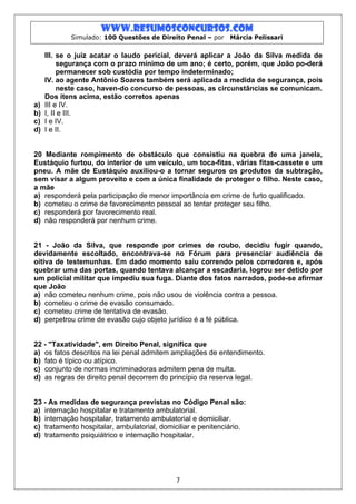 www.resumosconcursos.com
            Simulado: 100 Questões de Direito Penal – por    Márcia Pelissari


     III. se o juiz acatar o laudo pericial, deverá aplicar a João da Silva medida de
          segurança com o prazo mínimo de um ano; é certo, porém, que João po-derá
          permanecer sob custódia por tempo indeterminado;
     IV. ao agente Antônio Soares também será aplicada a medida de segurança, pois
          neste caso, haven-do concurso de pessoas, as circunstâncias se comunicam.
     Dos itens acima, estão corretos apenas
a)   III e IV.
b)   I, II e III.
c)   I e IV.
d)   I e II.


20 Mediante rompimento de obstáculo que consistiu na quebra de uma janela,
Eustáquio furtou, do interior de um veículo, um toca-fitas, várias fitas-cassete e um
pneu. A mãe de Eustáquio auxiliou-o a tornar seguros os produtos da subtração,
sem visar a algum proveito e com a única finalidade de proteger o filho. Neste caso,
a mãe
a) responderá pela participação de menor importância em crime de furto qualificado.
b) cometeu o crime de favorecimento pessoal ao tentar proteger seu filho.
c) responderá por favorecimento real.
d) não responderá por nenhum crime.


21 - João da Silva, que responde por crimes de roubo, decidiu fugir quando,
devidamente escoltado, encontrava-se no Fórum para presenciar audiência de
oitiva de testemunhas. Em dado momento saiu correndo pelos corredores e, após
quebrar uma das portas, quando tentava alcançar a escadaria, logrou ser detido por
um policial militar que impediu sua fuga. Diante dos fatos narrados, pode-se afirmar
que João
a) não cometeu nenhum crime, pois não usou de violência contra a pessoa.
b) cometeu o crime de evasão consumado.
c) cometeu crime de tentativa de evasão.
d) perpetrou crime de evasão cujo objeto jurídico é a fé pública.


22 - "Taxatividade", em Direito Penal, significa que
a) os fatos descritos na lei penal admitem ampliações de entendimento.
b) fato é típico ou atípico.
c) conjunto de normas incriminadoras admitem pena de multa.
d) as regras de direito penal decorrem do princípio da reserva legal.


23 - As medidas de segurança previstas no Código Penal são:
a) internação hospitalar e tratamento ambulatorial.
b) internação hospitalar, tratamento ambulatorial e domiciliar.
c) tratamento hospitalar, ambulatorial, domiciliar e penitenciário.
d) tratamento psiquiátrico e internação hospitalar.




                                            7
 