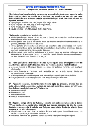www.resumosconcursos.com
           Simulado: 100 Questões de Direito Penal – por   Márcia Pelissari


24 - João subtrai uma furadeira pertencente a seu vizinho José, sem que este saiba
disto, com o intuito de usá-la para pendurar um quadro na sala de sua casa,
devolvendo-a intacta, minutos depois, no mesmo lugar. José descobre tal fato. Na
hipótese, ocorreu
a) apropriação indébita – art. 168, caput, do Código Penal.
b) furto simples – art. 155, caput, do Código Penal.
c) furto de uso, que é fato atípico.
d) roubo simples – art. 157, caput, do Código Penal.


25 - Delação premiada é o instituto de
a) direito penal e processual penal, em que o delator de crimes funcionais é apenado
   com sensível diminuição de pena.
b) direito penal, pelo qual o réu delata todos os detalhes envolvendo crimes contra a fé
   pública, obtendo a atenuação da pena.
c) direito penal e processual penal, em que os co-autores são beneficiados com regime
   de cumprimento de pena mais brando, em virtude de terem obtido prêmio de delação
   por bom comportamento na execução da pena.
d) direito penal, pelo qual o participante e o asso- ciado de crimes hediondos que
   denunciarem à autoridade bando ou quadrilha, possibilitando seu desmantelamento,
   terão a pena reduzida de um a dois terços.


26 - Henrique furtou a bicicleta de Carlos. Após alguns dias, envergonhado de tal
ato, Henrique compra outra bicicleta nova e a restitui a Carlos. Nesta hipótese,
a) a pena imposta a Henrique deverá se situar no patamar mínimo, sem qualquer
   diminuição.
b) a pena imposta a Henrique será reduzida de um a dois terços, diante do
   arrependimento poste- rior.
c) Carlos poderá perdoar Henrique e este não será processado por crime de furto.
d) a ação penal só poderá ser proposta com a representação de Carlos.


27 - "Quando o agente, mediante mais de uma ação ou omissão, pratica dois ou
mais crimes, idênticos ou não, aplicam-se cumulativamente as penas privativas de
liberdade em que haja incorrido". Trata-se de
a) concurso material.
b) concurso formal.
c) crime continuado.
d) cúmulo material/formal.


28 - Rogério, amigo íntimo de Rubens, comenta com este que vai assaltar o Banco
"Y" na manhã de segunda-feira, pedindo que guarde segredo. No dia do roubo,
Rogério é preso e diz à polícia que Rubens sabia disto. Portanto, diante desta
hipótese, é correto afirmar que
a) Rogério responde pelo crime de roubo e Rubens terá a pena diminuída de um a dois
   terços por participação de menor importância.
b) Rubens é partícipe, eis que tinha ciência do crime a ser praticado por Rogério.



                                           8
 