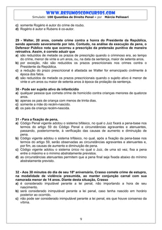 www.resumosconcursos.com
           Simulado: 100 Questões de Direito Penal – por   Márcia Pelissari


c) somente Rogério é autor do crime de roubo.
d) Rogério é autor e Rubens é co-autor.


29 - Walter, 20 anos, comete crime contra a honra do Presidente da República,
sendo apenado severamente por isto. Contudo, na análise da execução da pena, o
Defensor Público nota que ocorreu a prescrição da pretensão punitiva de maneira
retroativa. Assim, é correto aduzir que
a) são reduzidos de metade os prazos de prescrição quando o criminoso era, ao tempo
    do crime, menor de vinte e um anos, ou, na data da sentença, maior de setenta anos.
b) por exceção, não são reduzidos os prazos prescricionais nos crimes contra o
    Presidente da República.
c) a redução do prazo prescricional é afastada se Walter for emancipado civilmente à
    época dos fatos.
d) são reduzidos de metade os prazos prescricionais quando o sujeito ativo é menor de
    vinte e um anos ou maior de setenta anos à época da prolação da sentença.

30 - Pode ser sujeito ativo de infanticídio
a) qualquer pessoa que cometa crime de homicídio contra crianças menores de quatorze
   anos.
b) apenas os pais de criança com menos de trinta dias.
c) somente a mãe do recém-nascido.
d) os pais da criança recém-nascida.


31 - Para a fixação de pena,
a) Código Penal vigente adotou o sistema bifásico, no qual o Juiz fixará a pena-base nos
   termos do artigo 59 do Código Penal e circunstâncias agravantes e atenuantes,
   passando, posteriormente, à verificação das causas de aumento e diminuição de
   pena.
b) Código vigente adotou o sistema trifásico, no qual, após a fixação da pena-base nos
   termos do artigo 59, serão observadas as circunstâncias agravantes e atenuantes e,
   por fim, as causas de aumento e diminuição de pena.
c) Código vigente adotou o sistema único no qual o Juiz, de uma só vez, fixa a pena
   entre o máximo e o mínimo abstratamente previstos.
d) as circunstâncias atenuantes permitem que a pena final seja fixada abaixo do mínimo
   abstratamente previsto.


32 - Aos 30 minutos do dia de seu 18º aniversário, Crasso comete crime de estupro,
na modalidade de violência presumida, ao manter conjunção carnal com sua
namorada menor de 14 anos. Diante desta situação, Crasso
a) é considerado imputável perante a lei penal, não importando a hora de seu
   nascimento.
b) será considerado inimputável perante a lei penal, caso tenha nascido em horário
   posterior ao ocorrido.
c) não pode ser considerado inimputável perante a lei penal, eis que houve consenso da
   vítima.




                                           9
 