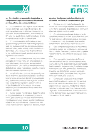   
Redes Sociais
10 SIMULADO PGE-TO
15. A teor do disposto pela Constituição do
Estado de Tocantins, é correto afirmar que
a)	 Consiste em princípio fundamental do
Estado de Tocantins promover o desenvolvimen-
to mediante a adoção de politicas que estimulem
a livre iniciativa e a justiça social.
b)	 Constituiu ato atentatório à dignidade do
parlamento estadual frustrar e deixar de impulsio-
nar os processos administrativos cuja execução
ocorra com recursos destinados às emendas
parlamentares de natureza impositiva ou não.
c)	 É da competência privativa da Assembleia
Legislativa, sustar, por resolução, os atos norma-
tivos do Poder Executivo que exorbitem do poder
regulamentar ou dos limites de delegação legis-
lativa.
d)	 É da competência privativa do Tribunal
de Contas do Estado de Tocantins elaborar seu
regimento interno, dispor sobre sua organização,
funcionamento, eleger seus órgãos diretivos para
mandato de dois anos, permitida a recondução,
organizar sua Secretaria e serviços auxiliares,
propondo a criação dos respectivos cargos na
forma da Constituição Estadual.
e)	 O Deputado Estadual é inviolável por
suas opiniões, palavras e votos, sendo que sua
imunidade subsistirá durante o estado de sitio,
só́ podendo ser suspensa, mediante o voto da
maioria absoluta dos membros da Assembleia
Legislativa, nos casos de atos praticados fora do
recinto da Assembleia que sejam incompatíveis
com a execução da medida.
14. Em relação à organização do estado e a
competência legislativa constitucionalmente
prevista, afirma-se corretamente que
a)	 A competência para legislar sobre loterias
e jogos de bingo, suas respectivas regras de
exploração, bem como sistemas de consórcios
e sorteios é concorrente entre União, Estados e
DF, uma vez que trata de matéria relativa a direito
econômico e proteção do consumidor.
b)	 É constitucional lei de Estado-membro
que estabeleça prioridade na tramitação proces-
sual, em qualquer instância, para as causas que
tenham, como parte, mulher vítima de violência
domestica, uma vez que trata de procedimen-
to em matéria processual, passível de atividade
legislativa concorrente.
c)	 Lei de Estado-membro que disponha sobre
proibição de revista íntima em empregados de
estabelecimento situados em seu território é
inconstitucional, uma vez que versa sobre direito
do trabalho e sobre inspeção do trabalho, matéria
de competência privativa da União.
d)	 A definição das condutas típicas configura-
doras de crimes de responsabilidade e o estabe-
lecimento de regras que disciplinem o processo
e o julgamento dos respectivos agentes políticos
é de competência legislativa comum entre a
União, Estados, DF e Municípios, em virtude
da jurisdição dos entes federativos sobre seus
próprios agentes.
e)	 Lei de Estado-membro que disponha sobre
a obrigatoriedade de as empresas concessio-
nárias, prestadoras de serviços de telefonia fixa,
individualizarem, nas faturas, as informações que
especificam é constitucional, uma vez que trata
sobre matéria atinente à proteção do consumidor.
 