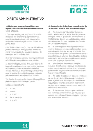   
Redes Sociais
11 SIMULADO PGE-TO
17. A respeito das licitações e entendimento do
TCU sobre a matéria, é incorreto afirmar que
a)	 As decisões do Tribunal de Contas da
União, relativa à aplicação de normas gerais de
licitação, sobre as quais cabe privativamente à
União legislar, devem ser acatadas pelos admi-
nistradores dos Poderes da União, dos Estados,
do DF e dos Municípios.
b)	 A contratação de instituição sem fins lu-
crativos dedicada à recuperação social de preso,
com dispensa de licitação, somente é admitida
nas hipóteses em que houver nexo efetivo entre a
previsão legal, a natureza da instituição e o objeto
contratado, além de comprovada a compatibili-
dade com os preços de mercado.
c)	 Em licitações referentes a compras,
inclusive de softwares, é possível a indicação de
marca, desde que seja estritamente necessária
para atender exigências de padronização e que
haja prévia justificação.
d)	 No edital de licitação, é possível a inclusão
de exigências de habilitação e de quesitos de
pontuação técnica, ainda que para atender tais
requisitos os licitantes tenham de incorrer em
custos desnecessários em momento anterior à
celebração do contrato.
e)	 É inadmissível, em princípio, a inclusão,
nos contratos administrativos, de cláusula que
preveja, para o Poder Público, multa ou indeniza-
ção, em caso de rescisão.
DIREITO ADMINISTRATIVO
16. No tocante aos agentes públicos, seu
regime constitucional e entendimento do STF
sobre a matéria
I. Os cargos, empregos e funções públicas são
acessíveis aos brasileiros que preencham os
requisitos estabelecidos em ato do executivo,
assim como aos estrangeiros. Estes últimos, na
forma da lei.
II. Lei de iniciativa da União, com caráter nacional,
poderá estabelecer a relação entre a maior e a
menor remuneração dos servidores públicos de
quaisquer unidades federativas.
III. Só por lei se pode sujeitar a exame psicotécnico
a habilitação de candidato a cargo público.
IV. A administração pública deve fazer o corte do
ponto do servidor em greve, mas poderá promover
a compensação dos dias parados mediante
acordo. Ademais, o desconto não poderá ser feito
caso o movimento grevista tenha sido motivado
por conduta ilícita do próprio Poder Público.
V. A fixação de vencimentos dos servidores públicos
pode ser objeto de convenção coletiva.
Estão corretos APENAS:
a)	 I, II e V
b)	 III e IV
c)	 II, IV e V
d)	 I e III, somente.
e)	 II, III e IV.
 