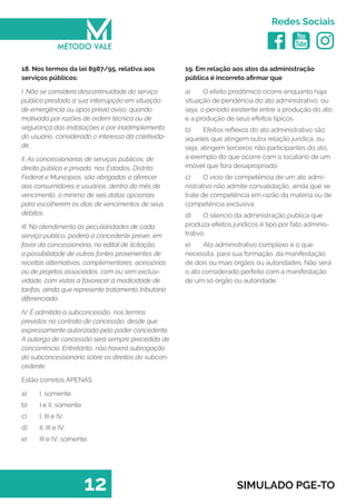   
Redes Sociais
12 SIMULADO PGE-TO
19. Em relação aos atos da administração
pública é incorreto afirmar que
a)	 O efeito prodômico ocorre enquanto haja
situação de pendência do ato administrativo, ou
seja, o período existente entre a produção do ato
e a produção de seus efeitos típicos.
b)	 Efeitos reflexos do ato administrativo são
aqueles que atingem outra relação jurídica, ou
seja, atingem terceiros não participantes do ato,
a exemplo do que ocorre com o locatário de um
imóvel que fora desapropriado.
c)	 O vicio de competência de um ato admi-
nistrativo não admite convalidação, ainda que se
trate de competência em razão da matéria ou de
competência exclusiva.
d)	 O silencio da administração publica que
produza efeitos jurídicos é tipo por fato adminis-
trativo.
e)	 Ato administrativo complexo é o que
necessita, para sua formação, da manifestação
de dois ou mais órgãos ou autoridades. Não será
o ato considerado perfeito com a manifestação
de um só órgão ou autoridade.
18. Nos termos da lei 8987/95, relativa aos
serviços públicos:
I. Não se considera descontinuidade do serviço
público prestado a sua interrupção em situação
de emergência ou após prévio aviso, quando
motivada por razões de ordem técnica ou de
segurança das instalações e por inadimplemento
do usuário, considerado o interessa da coletivida-
de.
II. As concessionárias de serviços públicos, de
direito público e privado, nos Estados, Distrito
Federal e Municípios, são obrigadas a oferecer
aos consumidores e usuários, dentro do mês de
vencimento, o mínimo de seis datas opcionais
para escolherem os dias de vencimentos de seus
débitos.
III. No atendimento às peculiaridades de cada
serviço público, poderá a concedente prever, em
favor da concessionária, no edital de licitação,
a possibilidade de outras fontes provenientes de
receitas alternativas, complementares, acessórias
ou de projetos associados, com ou sem exclusi-
vidade, com vistas a favorecer a modicidade de
tarifas, ainda que represente tratamento tributário
diferenciado.
IV. É admitida a subconcessão, nos termos
previstos no contrato de concessão, desde que
expressamente autorizada pelo poder concedente.
A outorga de concessão será sempre precedida de
concorrência. Entretanto, não haverá subrogação
do subconcessionário sobre os direitos do subcon-
cedente.
Estão corretos APENAS
a)	 I, somente.
b)	 I e II, somente.
c)	 I, III e IV.
d)	 II, III e IV.
e)	 III e IV, somente.
 