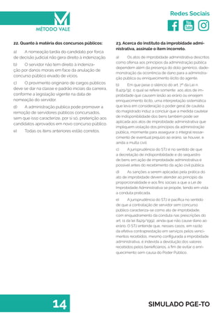   
Redes Sociais
14 SIMULADO PGE-TO
23. Acerca do instituto da improbidade admi-
nistrativa, assinale o item incorreto.
a)	 Os atos de improbidade administrativa descritos
como ofensa aos princípios da administração pública
dependem além da presença do dolo genérico, dade-
monstração da ocorrência de dano para a administra-
ção pública ou enriquecimento ilícito do agente.
b)	 Em que pese o silêncio do art. 7º da Lei n.
8.429/92, o qual se refere somente aos atos de im-
probidade que causem lesão ao erário ou ensejem
enriquecimento ilícito, uma interpretação sistemática
que leva em consideração o poder geral de cautela
do magistrado induz a concluir que a medida cautelar
de indisponibilidade dos bens também pode ser
aplicada aos atos de improbidade administrativa que
impliquem violação dos princípios da administração
pública, mormente para assegurar o integral ressar-
cimento de eventual prejuízo ao erário, se houver, e
ainda a multa civil.
c)	 A jurisprudência do STJ é no sentido de que
a decretação de indisponibilidade e do sequestro
de bens em ação de improbidade administrativa é
possível antes do recebimento da ação civil pública.
d)	 As sanções a serem aplicadas pela prática do
ato de improbidade devem atender ao principio da
proporcionalidade e aos fins sociais a que a Lei de
Improbidade Administrativa se propõe, tendo em vista
a conduta praticada.
e)	 A jurisprudência do STJ é pacifica no sentido
de que a contratação de servidor sem concurso
público caracteriza-se como ato de improbidade,
com enquadramento da conduta nas prescrições do
art. 11 da lei 8429/1992, ainda que não cause dano ao
erário. O STJ entende que, nesses casos, em razão
da efetiva contraprestação em serviços pelos venci-
mentos recebidos, mesmo configurada a improbidade
administrativa, é indevida a devolução dos valores
recebidos pelos beneficiários, a fim de evitar o enri-
quecimento sem causa do Poder Público.
22. Quanto à matéria dos concursos públicos:
a)	 A nomeação tardia do candidato por forca
de decisão judicial não gera direito à indenização.
b)	 O servidor não tem direito à indeniza-
ção por danos morais em face da anulação de
concurso público eivado de vícios.
c)	 O provimento originário de cargos públicos
deve se dar na classe e padrão iniciais da carreira,
conforme a legislação vigente na data de
nomeação do servidor.
d)	 A administração publica pode promover a
remoção de servidores públicos concursados,
sem que isso caracterize, por si só, preterição aos
candidatos aprovados em novo concurso público.
e)	 Todas os itens anteriores estão corretos.
 