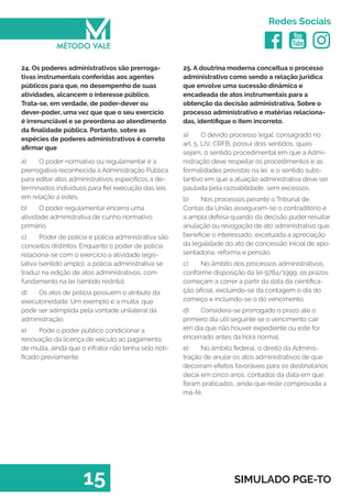   
Redes Sociais
15 SIMULADO PGE-TO
25. A doutrina moderna conceitua o processo
administrativo como sendo a relação jurídica
que envolve uma sucessão dinâmica e
encadeada de atos instrumentais para a
obtenção da decisão administrativa. Sobre o
processo administrativo e matérias relaciona-
das, identifique o item incorreto.
a)	 O devido processo legal, consagrado no
art. 5, LIV, CRFB, possui dois sentidos, quais
sejam, o sentido procedimental em que a Admi-
nistração deve respeitar os procedimentos e as
formalidades previstas na lei, e o sentido subs-
tantivo em que a atuação administrativa deve ser
pautada pela razoabilidade, sem excessos.
b)	 Nos processos perante o Tribunal de
Contas da União asseguram-se o contraditório e
a ampla defesa quando da decisão puder resultar
anulação ou revogação de ato administrativo que
beneficie o interessado, excetuada a apreciação
da legalidade do ato de concessão inicial de apo-
sentadoria, reforma e pensão.
c)	 No âmbito dos processos administrativos,
conforme disposição da lei 9784/1999, os prazos
começam a correr a partir da data da cientifica-
ção oficial, excluindo-se da contagem o dia do
começo e incluindo-se o do vencimento.
d)	 Considera-se prorrogado o prazo até o
primeiro dia útil seguinte se o vencimento cair
em dia que não houver expediente ou este for
encerrado antes da hora normal.
e)	 No âmbito federal, o direito da Adminis-
tração de anular os atos administrativos de que
decorram efeitos favoráveis para os destinatários
decai em cinco anos, contados da data em que
foram praticados, ainda que reste comprovada a
má-fé.
24. Os poderes administrativos são prerroga-
tivas instrumentais conferidas aos agentes
públicos para que, no desempenho de suas
atividades, alcancem o interesse público.
Trata-se, em verdade, de poder-dever ou
dever-poder, uma vez que que o seu exercício
é irrenunciável e se preordena ao atendimento
da finalidade pública. Portanto, sobre as
espécies de poderes administrativos é correto
afirmar que
a)	 O poder normativo ou regulamentar é a
prerrogativa reconhecida à Administração Pública
para editar atos administrativos específicos a de-
terminados indivíduos para fiel execução das leis
em relação a estes.
b)	 O poder regulamentar encerra uma
atividade administrativa de cunho normativo
primário.
c)	 Poder de polícia e policia administrativa são
conceitos distintos. Enquanto o poder de policia
relaciona-se com o exercício a atividade legis-
lativa (sentido amplo), a policia administrativa se
traduz na edição de atos administrativos, com
fundamento na lei (sentido restrito).
d)	 Os atos de policia possuem o atributo da
executoriedade. Um exemplo é a multa, que
pode ser adimplida pela vontade unilateral da
administração.
e)	 Pode o poder público condicionar a
renovação da licença de veículo ao pagamento
de multa, ainda que o infrator não tenha sido noti-
ficado previamente.
 