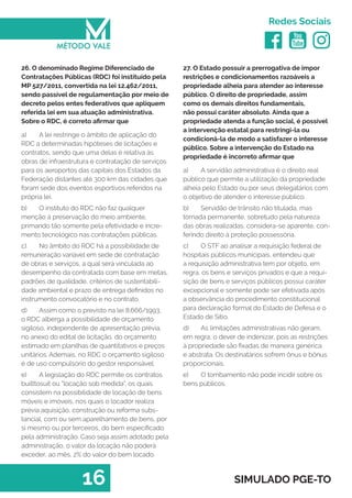   
Redes Sociais
16 SIMULADO PGE-TO
27. O Estado possuir a prerrogativa de impor
restrições e condicionamentos razoáveis a
propriedade alheia para atender ao interesse
público. O direito de propriedade, assim
como os demais direitos fundamentais,
não possui caráter absoluto. Ainda que a
propriedade atenda a função social, é possível
a intervenção estatal para restringi-la ou
condicioná-la de modo a satisfazer o interesse
público. Sobre a intervenção do Estado na
propriedade é incorreto afirmar que
a)	 A servidão administrativa é o direito real
público que permite a utilização da propriedade
alheia pelo Estado ou por seus delegatários com
o objetivo de atender o interesse público.
b)	 Servidão de trânsito não titulada, mas
tornada permanente, sobretudo pela natureza
das obras realizadas, considera-se aparente, con-
ferindo direito à proteção possessória.
c)	 O STF ao analisar a requisição federal de
hospitais públicos municipais, entendeu que
a requisição administrativa tem por objeto, em
regra, os bens e serviços privados e que a requi-
sição de bens e serviços públicos possui caráter
excepcional e somente pode ser efetivada após
a observância do procedimento constitucional
para declaração formal do Estado de Defesa e o
Estado de Sítio.
d)	 As limitações administrativas não geram,
em regra, o dever de indenizar, pois as restrições
à propriedade são fixadas de maneira genérica
e abstrata. Os destinatários sofrem ônus e bônus
proporcionais.
e)	 O tombamento não pode incidir sobre os
bens públicos.
26. O denominado Regime Diferenciado de
Contratações Públicas (RDC) foi instituído pela
MP 527/2011, convertida na lei 12.462/2011,
sendo passível de regulamentação por meio de
decreto pelos entes federativos que apliquem
referida lei em sua atuação administrativa.
Sobre o RDC, é correto afirmar que
a)	 A lei restringe o âmbito de aplicação do
RDC a determinadas hipóteses de licitações e
contratos, sendo que uma delas é relativa às
obras de infraestrutura e contratação de serviços
para os aeroportos das capitais dos Estados da
Federação distantes até 300 km das cidades que
foram sede dos eventos esportivos referidos na
própria lei.
b)	 O instituto do RDC não faz qualquer
menção á preservação do meio ambiente,
primando tão somente pela efetividade e incre-
mento tecnológico nas contratações públicas.
c)	 No âmbito do RDC há a possibilidade de
remuneração variável em sede de contratação
de obras e serviços, a qual será vinculada ao
desempenho da contratada com base em metas,
padrões de qualidade, critérios de sustentabili-
dade ambiental e prazo de entrega definidos no
instrumento convocatório e no contrato.
d)	 Assim como o previsto na lei 8.666/1993,
o RDC alberga a possibilidade de orçamento
sigiloso, independente de apresentação prévia,
no anexo do edital de licitação, do orçamento
estimado em planilhas de quantitativos e preços
unitários. Ademais, no RDC o orçamento sigiloso
é de uso compulsório do gestor responsável.
e)	 A legislação do RDC permite os contratos
builttosuit ou “locação sob medida”, os quais
consistem na possibilidade de locação de bens
móveis e imóveis, nos quais o locador realiza
prévia aquisição, construção ou reforma subs-
tancial, com ou sem aparelhamento de bens, por
si mesmo ou por terceiros, do bem especificado
pela administração. Caso seja assim adotado pela
administração, o valor da locação não poderá
exceder, ao mês, 2% do valor do bem locado.
 