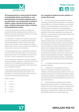   
Redes Sociais
17 SIMULADO PGE-TO
29. A respeito do regime dos bens públicos, é
correto afirmar que
a)	 Os bens das empresas estatais somente
poderão ser alienados se atendidos os requisitos
da lei 8.666/93, e os bens afetados aos serviços
públicos são considerados impenhoráveis, com
fundamento no princípio da continuidade do
serviço público, mas a jurisprudência do STJ tem
admitido a prescrição aquisitiva (usucapião) de
tais bens, o que permite concluir que os bens não
são propriamente públicos.
b)	 Domínio patrimonial é a prerrogativa decor-
rente da soberania ou da autonomia federativa
que autoriza o Estado a intervir, de forma branda
(ex: limitações) ou drástica (desapropriação), em
todos os bens que estão localizados em seu ter-
ritório, com o objetivo de implementar a função
social da propriedade e os direitos fundamen-
tais. Domínio eminente, por sua vez, refere-se ao
direito de propriedade do Estado, englobando
todos os bens das pessoas estatais, submetidos
ao regime jurídico especial de Direito Administra-
tivo.
c)	 Os créditos tributários não são considera-
dos bens públicos.
d)	 A afetação e a desafetação de bens
públicos não devem respeitar o principio da
simetria e hierarquia dos atos jurídicos. Assim, na
hipótese em que a lei confere destinação a deter-
minado bem público, a desafetação pode ocorrer
por instrumento normativo diferente, tal como um
ato administrativo.
e)	 Sendo a penhora definida como ato de
apreensão judicial de bens do devedor para sa-
tisfação do credor, não há qualquer impedimento
para que os bens públicos sejam penhorados,
desde que caracterizado o débito da Administra-
ção Pública perante um credor particular.
28. Desapropriação é a intervenção do Estado
na propriedade alheia, transferindo-a, com-
pulsoriamente e de maneira originária, para o
seu patrimônio, com fundamento no interesse
público e após o devido processo legal, em
regra, mediante indenização. Sobre o instituto
da desapropriação analise
I. O bem desapropriado não pode ser reivindicado
posteriormente pelo antigo proprietário e libera-se de
eventuais ônus reais, devendo os credores se sub-rogar
no preço pago pelo Poder Público.
II. Há diferença em relação à competência administra-
tiva para desapropriar e a competência para legislar
sobre desapropriação. Todos os entes podem desa-
propriar, mas somente a União, Estados e DF podem
legislar sobre o tema, uma vez se tratar de competência
concorrente, nos termos da Constituição.
III. Na desapropriação rural, a indenização é efetivada
por meio de títulos da dívida agrária, com cláusula de
preservação do valor real, resgatáveis no prazo de até
dez anos, a partir do segundo ano de sua emissão.
IV. Na expropriação confiscatória, esta deve englobar
toda a propriedade, ainda que o cultivo ocorra em parte
do terreno. O STF entende que o proprietário tem o
dever de zelar por sua propriedade, sendo responsável
por sua utilização indevida.
V. Será exigida autorização legislativa para a desa-
propriação dos bens de domínio dos Estados, dos
Municípios e do Distrito Federal pela União e dos bens
de domínio dos Municípios pelos Estados.
Estão corretos:
a)	 I, II e V
b)	 II, III e IV
c)	 I, IV e V
d)	 I, II e III
e)	 I, III e V
 
