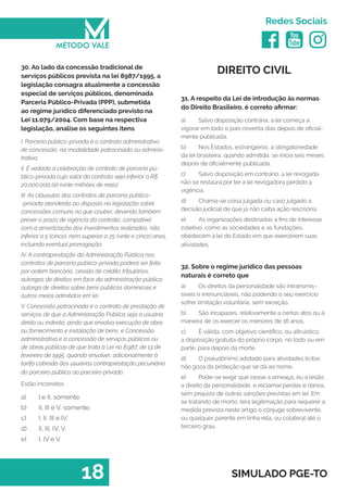   
Redes Sociais
18 SIMULADO PGE-TO
DIREITO CIVIL
31. A respeito da Lei de introdução às normas
do Direito Brasileiro, é correto afirmar:
a)	 Salvo disposição contrária, a lei começa a
vigorar em todo o país noventa dias depois de oficial-
mente publicada.
b)	 Nos Estados, estrangeiros, a obrigatoriedade
da lei brasileira, quando admitida, se inicia seis meses
depois de oficialmente publicada.
c)	 Salvo disposição em contrário, a lei revogada
não se restaura por ter a lei revogadora perdido a
vigência.
d)	 Chama-se coisa julgada ou caso julgado a
decisão judicial de que já não caiba ação rescisória.
e)	 As organizações destinadas a fins de interesse
coletivo, como as sociedades e as fundações,
obedecem à lei do Estado em que exercerem suas
atividades.
32. Sobre o regime jurídico das pessoas
naturais é correto que
a)	 Os direitos da personalidade são intransmis-
síveis e irrenunciáveis, não podendo o seu exercício
sofrer limitação voluntária, sem exceção.
b)	 São incapazes, relativamente a certos atos ou à
maneira de os exercer os menores de 16 anos.
c)	 É válida, com objetivo científico, ou altruístico,
a disposição gratuita do próprio corpo, no todo ou em
parte, para depois da morte.
d)	 O pseudônimo adotado para atividades lícitas
não goza da proteção que se dá ao nome.
e)	 Pode-se exigir que cesse a ameaça, ou a lesão,
a direito da personalidade, e reclamar perdas e danos,
sem prejuízo de outras sanções previstas em lei. Em
se tratando de morto, terá legitimação para requerer a
medida prevista neste artigo o cônjuge sobrevivente,
ou qualquer parente em linha reta, ou colateral até o
terceiro grau.
30. Ao lado da concessão tradicional de
serviços públicos prevista na lei 8987/1995, a
legislação consagra atualmente a concessão
especial de serviços públicos, denominada
Parceria Público-Privada (PPP), submetida
ao regime jurídico diferenciado previsto na
Lei 11.079/2004. Com base na respectiva
legislação, analise os seguintes itens
I. Parceria público-privada é o contrato administrativo
de concessão, na modalidade patrocinada ou adminis-
trativa.
II. É vedada a celebração de contrato de parceria pú-
blico-privada cujo valor do contrato seja inferior a R$
20.000.000,00 (vinte milhões de reais).
III. As cláusulas dos contratos de parceria público-
-privada atenderão ao disposto na legislação sobre
concessões comuns no que couber, devendo também
prever o prazo de vigência do contrato, compatível
com a amortização dos investimentos realizados, não
inferior a 5 (cinco), nem superior a 25 (vinte e cinco) anos,
incluindo eventual prorrogação.
IV. A contraprestação da Administração Pública nos
contratos de parceria público-privada poderá ser feita
por ordem bancária, cessão de crédito tributários,
outorgas de direitos em face da administração pública,
outorga de direitos sobre bens públicos dominicais e
outros meios admitidos em lei.
V. Concessão patrocinada é o contrato de prestação de
serviços de que a Administração Pública seja a usuária
direta ou indireta, ainda que envolva execução de obra
ou fornecimento e instalação de bens, e Concessão
administrativa é a concessão de serviços públicos ou
de obras públicas de que trata a Lei no 8.987, de 13 de
fevereiro de 1995, quando envolver, adicionalmente à
tarifa cobrada dos usuários contraprestação pecuniária
do parceiro público ao parceiro privado.
Estão incorretos
a)	 I e II, somente.
b)	 II, III e V, somente.
c)	 I, II, III e IV.
d)	 II, III, IV, V.
e)	 I, IV e V.
 