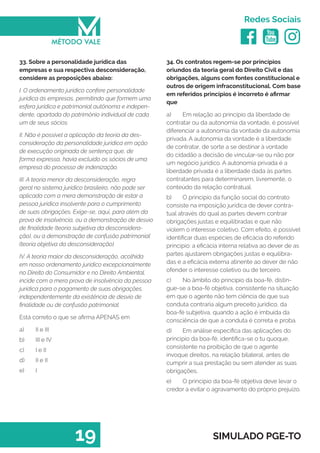   
Redes Sociais
19 SIMULADO PGE-TO
34. Os contratos regem-se por princípios
oriundos da teoria geral do Direito Civil e das
obrigações, alguns com fontes constitucional e
outros de origem infraconstitucional. Com base
em referidos princípios é incorreto é afirmar
que
a)	 Em relação ao principio da liberdade de
contratar ou da autonomia da vontade, é possível
diferenciar a autonomia da vontade da autonomia
privada. A autonomia da vontade é a liberdade
de contratar, de sorte a se destinar à vontade
do cidadão a decisão de vincular-se ou não por
um negócio jurídico. A autonomia privada é a
liberdade privada é a liberdade dada às partes
contratantes para determinarem, livremente, o
conteúdo da relação contratual.
b)	 O principio da função social do contrato
consiste na imposição jurídica de dever contra-
tual através do qual as partes devem contrair
obrigações justas e equilibradas e que não
violem o interesse coletivo. Com efeito, é possível
identificar duas espécies de eficácia do referido
principio: a eficácia interna relativa ao dever de as
partes ajustarem obrigações justas e equilibra-
das e a eficácia externa atinente ao dever de não
ofender o interesse coletivo ou de terceiro.
c)	 No âmbito do principio da boa-fé, distin-
gue-se a boa-fé objetiva, consistente na situação
em que o agente não tem ciência de que sua
conduta contraria algum preceito jurídico, da
boa-fé subjetiva, quando a ação é imbuída da
consciência de que a conduta é correta e proba.
d)	 Em análise especifica das aplicações do
principio da boa-fé, identifica-se o tu quoque,
consistente na proibição de que o agente
invoque direitos, na relação bilateral, antes de
cumprir a sua prestação ou sem atender as suas
obrigações.
e)	 O princípio da boa-fé objetiva deve levar o
credor a evitar o agravamento do próprio prejuízo.
33. Sobre a personalidade jurídica das
empresas e sua respectiva desconsideração,
considere as proposições abaixo:
I. O ordenamento jurídico confere personalidade
jurídica às empresas, permitindo que formem uma
esfera jurídica e patrimonial autônoma e indepen-
dente, apartada do patrimônio individual de cada
um de seus sócios.
II. Não é possível a aplicação da teoria da des-
consideração da personalidade jurídica em ação
de execução originada de sentença que, de
forma expressa, havia excluído os sócios de uma
empresa do processo de indenização.
III. A teoria menor da desconsideração, regra
geral no sistema jurídico brasileiro, não pode ser
aplicada com a mera demonstração de estar a
pessoa jurídica insolvente para o cumprimento
de suas obrigações. Exige-se, aqui, para além da
prova de insolvência, ou a demonstração de desvio
de finalidade (teoria subjetiva da desconsidera-
ção), ou a demonstração de confusão patrimonial
(teoria objetiva da desconsideração).
IV. A teoria maior da desconsideração, acolhida
em nosso ordenamento jurídico excepcionalmente
no Direito do Consumidor e no Direito Ambiental,
incide com a mera prova de insolvência da pessoa
jurídica para o pagamento de suas obrigações,
independentemente da existência de desvio de
finalidade ou de confusão patrimonial.
Está correto o que se afirma APENAS em
a)	 II e III
b)	 III e IV
c)	 I e II
d)	 II e II
e)	 I
 