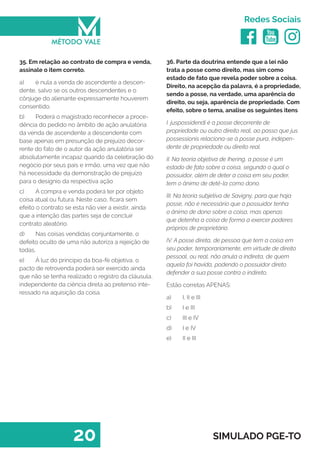   
Redes Sociais
20 SIMULADO PGE-TO
36. Parte da doutrina entende que a lei não
trata a posse como direito, mas sim como
estado de fato que revela poder sobre a coisa.
Direito, na acepção da palavra, é a propriedade,
sendo a posse, na verdade, uma aparência do
direito, ou seja, aparência de propriedade. Com
efeito, sobre o tema, analise os seguintes itens
I. juspossidendi é a posse decorrente de
propriedade ou outro direito real, ao passo que jus
possessionis relaciona-se à posse pura, indepen-
dente de propriedade ou direito real.
II. Na teoria objetiva de Ihering, a posse é um
estado de fato sobre a coisa, segundo o qual o
possuidor, além de deter a coisa em seu poder,
tem o ânimo de detê-la como dono.
III. Na teoria subjetiva de Savigny, para que haja
posse, não é necessário que o possuidor tenha
o ânimo de dono sobre a coisa, mas apenas
que detenha a coisa de forma a exercer poderes
próprios de proprietário.
IV. A posse direta, de pessoa que tem a coisa em
seu poder, temporariamente, em virtude de direito
pessoal, ou real, não anula a indireta, de quem
aquela foi havida, podendo o possuidor direto
defender a sua posse contra o indireto.
Estão corretas APENAS:
a)	 I, II e III
b)	 I e III
c)	 III e IV
d)	 I e IV
e)	 II e III
35. Em relação ao contrato de compra e venda,
assinale o item correto.
a)	 é nula a venda de ascendente a descen-
dente, salvo se os outros descendentes e o
cônjuge do alienante expressamente houverem
consentido.
b)	 Poderá o magistrado reconhecer a proce-
dência do pedido no âmbito de ação anulatória
da venda de ascendente a descendente com
base apenas em presunção de prejuízo decor-
rente do fato de o autor da ação anulatória ser
absolutamente incapaz quando da celebração do
negócio por seus pais e irmão, uma vez que não
há necessidade da demonstração de prejuízo
para o desígnio da respectiva ação
c)	 A compra e venda poderá ter por objeto
coisa atual ou futura. Neste caso, ficará sem
efeito o contrato se esta não vier a existir, ainda
que a intenção das partes seja de concluir
contrato aleatório.
d)	 Nas coisas vendidas conjuntamente, o
defeito oculto de uma não autoriza a rejeição de
todas.
e)	 À luz do principio da boa-fé objetiva, o
pacto de retrovenda poderá ser exercido ainda
que não se tenha realizado o registro da cláusula,
independente da ciência direta ao pretenso inte-
ressado na aquisição da coisa.
 