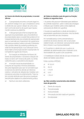   
Redes Sociais
21 SIMULADO PGE-TO
38. Sobre os direitos reais de gozo ou fruição,
analise os seguintes itens
I. As partes não possuem liberdade para deliberar,
no contrato respectivo, sobre o rateio dos encargos
e tributos que incidirão sobre a área objeto da
concessão do direito de superfície.
II. Assiste ao superficiário o direito de transferir a
propriedade superficiária a terceiros, mas tal direito
não se transmite aos seus herdeiros.
III. A servidão possui como características a
existência de donos diversos, dar-se por prazo
indeterminado, ser indivisível, exclusivamente sobre
bens imóveis e sua impresumibilidade.
IV. O usufruto é o direito de usar e usufruir as
utilidades de determinada coisa, limitando-se às
necessidades do usuário e de sua família.
V. A habitação é direito real de uso que consiste em
direito de habitar casa alheia.
Estão corretos APENAS
a)	 III, IV e V
b)	 III e V
c)	 I, II e III
d)	 I e V
e)	 I, III e V
39. Não constitui característica dos direitos
reais de garantia
a)	 Direito de sequela
b)	 Transitoriedade
c)	 Acessoriedade
d)	 Vinculação do bem dado em garantia
e)	 Divisibilidade
37. Acerca do direito de propriedade, é correto
afirmar
a)	 A propriedade encontra conceito legal no
art. 1228 do Código Civil, que a estabelece como
o direito de usar, gozar e dispor de uma coisa,
bem como de reavê-la de quem quer injusta-
mente a possua ou detenha.
b)	 A desapropriação é forma originária de
aquisição da propriedade, pois a transferência
da propriedade opera-se pelo fato jurídico em si,
independentemente da vontade do expropriado,
que se submete aos imperativos da supremacia
do interesse público sobre o privado. Entretanto,
não constitui efeito da sentença proferida em
sede de desapropriação a sua utilização como
titulo hábil à transcrição do bem expropriado no
competente registro de imóveis.
c)	 Em relação às limitações familiares do
direito de propriedade, é anulável a doação de
todos os bens sem reserva de parte, ou renda
suficiente para a subsistência do doador.
d)	 A função social da propriedade é o
conjunto de requisitos mínimos estabeleci-
dos pelo legislador para que se considere que
o exercício do domínio atende ao interesse
coletivo, sob pena de adoção das medidas san-
cionatórias previstas no ordenamento. Trata-se
de conceito abstrato que não possui qualquer
densificação objetiva no ordenamento jurídico.
e)	 Nenhum dos itens anteriores.
 