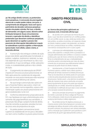   
Redes Sociais
22 SIMULADO PGE-TO
DIREITO PROCESSUAL
CIVIL
41. Acerca dos princípios aplicáveis ao
processo civil, é incorreto afirmar que
a)	 de acordo com o principio da inercia da juris-
dição, o juiz não deve transformar um conflito jurídico
em um conflito social, ou seja, ainda que exista uma
lide jurídica, as partes envolvidas, em especial a titular
do direito material, podem não pretender, ao menos
por hora, jurisdicionalizar tal conflito, mantendo uma
convivência social pacifica com o outro sujeito.
b)	 o principio da inafastabilidade da jurisdição
possui dois aspectos: a relação entre a jurisdição e a
solução administrativa de conflitos e o acesso à ordem
jurídica justa, que dá novos contornos ao princípio,
firme no entendimento de que a inafastabilidade
somente existirá concretamente por meio do ofere-
cimento de um processo que efetivamente tutele o
interesse da parte titular do direito material.
c)	 recentemente, a Corte Europeia de Direitos
Humanos passou a adotar novo critério quanto a
definição de tempo razoável no âmbito processual.
Trata-se da relevância do direito posto em juízo para
a vida da parte prejudicada pela excessiva demora
do processo. Sendo assim, uma demora no processo
afeta de maneira mais séria e profunda uma parte
presa injustamente do que uma parte que espera a
satisfação de um crédito, devendo tal aspecto ser
considerado na definição do que seja o caso concreto
uma duração razoável do processo.
d)	 deriva do principio da primazia no julgamento
do mérito a previsão do Novo código de Processo
Civil a atribuição a todo recurso de apelação contra
sentença terminativa o efeito regressivo.
e)	 No âmbito da boa-fé objetiva processual, a
máxima venire contra factumproprium consiste como
estratégia de defesa da parte contra ações dolosas
da parte contraria. No processo vem sendo entendida
como a exceção que a parte tem para paralisar o com-
portamento de quem age dolosamente contra si.
40. No antigo direito romano, as pretensões
eram perpétuas. A concessão da prerrogativa
eterna de o credor poder cobrar, em juízo, o
cumprimento de obrigação, fazia com que o
patrimônio do devedor estivesse perpetua-
mente vinculado à dívida. Por isso, o direito
de demandar, em alguns casos, deveria sofrer
limitação temporal. Essas circunstancias
levaram o operador do direito a identificar
pretensões que deveriam continuar perpetuas,
quais deveriam se sujeitar a prazos não
passíveis de interrupção (decadência) e quais
se subordinam a prazos sujeitos a interrupção
(prescrição). Com efeito, sobre o tema, é
incorreto afirmar
a)	 A prescrição não extingue o direito de ação,
já que este direito, garantido pela Constituição, é
público, subjetivo, autônomo e abstrato, ou seja,
não depende de o juiz reconhecer ou não a sua
procedência. O que se extingue, então, pela pres-
crição, é a tutelabilidade judicial e não o direito
de ação.
b)	 O pagamento da indenização do DPVAT
importa em renuncia ao prazo prescricional, se
feito após prescrita a pretensão do segurado,
iniciando-se novo prazo trienal para este reclamar
em juízo eventual diferença de valores.
c)	 No que tange à prescrição das ações em
que a Fazenda Pública seja autora, é bem ver
que, não havendo norma específica, estará a Ad-
ministração sujeita aos prazos prescricionais em
geral estabelecidos na lei civil.
d)	 Conforme entendimento jurisprudencial do
STJ, nas hipóteses em que a Administração omis-
samente não paga benefícios aos servidores, a
prescrição não atinge o próprio fundo de direito,
mas tão somente as parcelas vencidas há mais
de cinco anos da propositura da ação.
e)	 As partes podem convencionar prazo
superior ao estabelecido em lei para a decadên-
cia, bem como modificar os prazos prescricionais.
 