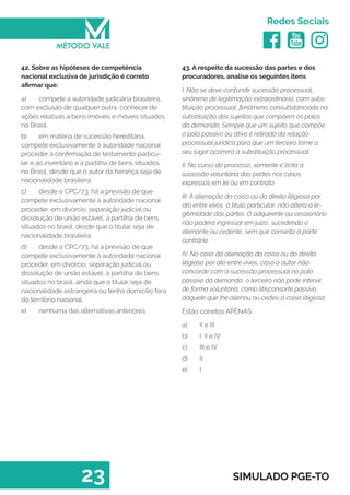   
Redes Sociais
23 SIMULADO PGE-TO
43. A respeito da sucessão das partes e dos
procuradores, analise os seguintes itens
I. Não se deve confundir sucessão processual,
sinônimo de legitimação extraordinária, com subs-
tituição processual, fenômeno consubstanciado na
substituição dos sujeitos que compõem os polos
da demanda. Sempre que um sujeito que compõe
o polo passivo ou ativo é retirado da relação
processual jurídica para que um terceiro tome o
seu lugar ocorrerá a substituição processual.
II. No curso do processo, somente é lícita a
sucessão voluntária das partes nos casos
expressos em lei ou em contrato.
III. A alienação da coisa ou do direito litigioso por
ato entre vivos, a título particular, não altera a le-
gitimidade das partes. O adquirente ou cessionário
não poderá ingressar em juízo, sucedendo o
alienante ou cedente, sem que consinta a parte
contrária.
IV. No caso da alienação da coisa ou do direito
litigioso por ato entre vivos, caso o autor não
concorde com a sucessão processual no polo
passivo da demanda, o terceiro não pode intervir,
de forma voluntária, como litisconsorte passivo
daquele que lhe alienou ou cedeu a coisa litigiosa.
Estão corretos APENAS
a)	 II e III
b)	 I, II e IV
c)	 III e IV
d)	 II
e)	 I
42. Sobre as hipóteses de competência
nacional exclusiva de jurisdição é correto
afirmar que:
a)	 compete à autoridade judiciária brasileira,
com exclusão de qualquer outra, conhecer de
ações relativas a bens imóveis e móveis situados
no Brasil.
b)	 em matéria de sucessão hereditária,
compete exclusivamente à autoridade nacional
proceder à confirmação de testamento particu-
lar e ao inventário e à partilha de bens situados
no Brasil, desde que o autor da herança seja de
nacionalidade brasileira.
c)	 desde o CPC/73, há a previsão de que
compete exclusivamente à autoridade nacional
proceder, em divórcio, separação judicial ou
dissolução de união estável, à partilha de bens
situados no brasil, desde que o titular seja de
nacionalidade brasileira.
d)	 desde o CPC/73, há a previsão de que
compete exclusivamente à autoridade nacional
proceder, em divórcio, separação judicial ou
dissolução de união estável, à partilha de bens
situados no brasil, ainda que o titular seja de
nacionalidade estrangeira ou tenha domicílio fora
do território nacional.
e)	 nenhuma das alternativas anteriores.
 