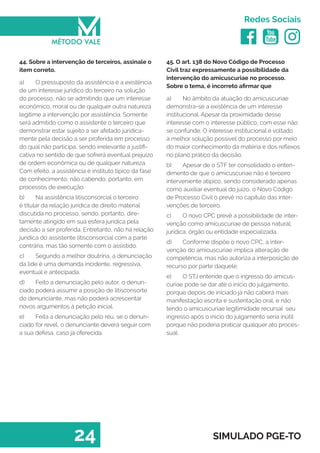   
Redes Sociais
24 SIMULADO PGE-TO
45. O art. 138 do Novo Código de Processo
Civil traz expressamente a possibilidade da
intervenção do amicuscuriae no processo.
Sobre o tema, é incorreto afirmar que
a)	 No âmbito da atuação do amicuscuriae
demonstra-se a existência de um interesse
institucional. Apesar da proximidade desse
interesse com o interesse público, com esse não
se confunde. O interesse institucional é voltado
à melhor solução possível do processo por meio
do maior conhecimento da matéria e dos reflexos
no plano prático da decisão.
b)	 Apesar de o STF ter consolidado o enten-
dimento de que o amicuscuriae não é terceiro
interveniente atípico, sendo considerado apenas
como auxiliar eventual do juízo, o Novo Código
de Processo Civil o prevê no capítulo das inter-
venções de terceiro.
c)	 O novo CPC prevê a possibilidade de inter-
venção como amicuscuriae de pessoa natural,
jurídica, órgão ou entidade especializada.
d)	 Conforme dispõe o novo CPC, a inter-
venção do amicuscuriae implica alteração de
competência, mas não autoriza a interposição de
recurso por parte daquele.
e)	 O STJ entende que o ingresso do amicus-
curiae pode se dar até o início do julgamento,
porque depois de iniciado já não caberá mais
manifestação escrita e sustentação oral, e não
tendo o amicuscuriae legitimidade recursal seu
ingresso após o inicio do julgamento seria inútil
porque não poderia praticar qualquer ato proces-
sual.
44. Sobre a intervenção de terceiros, assinale o
item correto.
a)	 O pressuposto da assistência é a existência
de um interesse jurídico do terceiro na solução
do processo, não se admitindo que um interesse
econômico, moral ou de qualquer outra natureza
legitime a intervenção por assistência. Somente
será admitido como o assistente o terceiro que
demonstrar estar sujeito a ser afetado juridica-
mente pela decisão a ser proferida em processo
do qual não participa, sendo irrelevante a justifi-
cativa no sentido de que sofrerá eventual prejuízo
de ordem econômica ou de qualquer natureza.
Com efeito, a assistência é instituto típico da fase
de conhecimento, não cabendo, portanto, em
processos de execução.
b)	 Na assistência litisconsorcial o terceiro
é titular da relação jurídica de direito material
discutida no processo, sendo, portanto, dire-
tamente atingido em sua esfera jurídica pela
decisão a ser proferida. Entretanto, não há relação
jurídica do assistente litisconsorcial com a parte
contrária, mas tão somente com o assistido.
c)	 Segundo a melhor doutrina, a denunciação
da lide é uma demanda incidente, regressiva,
eventual e antecipada.
d)	 Feito a denunciação pelo autor, o denun-
ciado poderá assumir a posição de litisconsorte
do denunciante, mas não poderá acrescentar
novos argumentos à petição inicial.
e)	 Feita a denunciação pelo réu, se o denun-
ciado for revel, o denunciante deverá seguir com
a sua defesa, caso já oferecida.
 
