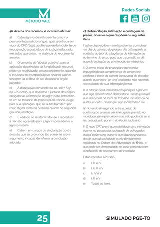   
Redes Sociais
25 SIMULADO PGE-TO
47. Sobre citação, intimação e contagem de
prazos, observe o que dispõem os seguintes
itens
I. salvo disposição em sentido diverso, considera-
-se dia do começo do prazo o dia útil seguinte à
consulta ao teor da citação ou da intimação ou
ao término do prazo para que a consulta se dê,
quando a citação ou a intimação for eletrônica.
II. O termo inicial do prazo para apresentar
impugnação ao cumprimento de sentença é
contado a partir da ciência inequívoca do devedor
quanto à penhora “on-line” realizada, não havendo
necessidade de sua intimação formal.
III. a citação será realizada em qualquer lugar em
que seja encontrado o demandado, sendo possível
que ela ocorra no local de trabalho, de lazer ou de
qualquer outro, desde que seja localizado o réu.
IV. Havendo divergência entre o prazo de
contestação previsto em lei e aquele previsto no
mandado, deve prevalecer este, não podendo ser o
réu prejudicado por erro do Poder Judiciário.
V. O novo CPC prevê a possibilidade de a intimação
ocorrer na pessoa da sociedade de advogados
a qual pertença o patrono que atua no processo,
desde que tal sociedade esteja devidamente
registrada na Ordem dos Advogados do Brasil, o
que pode ser demonstrado no caso concreto com
a indicação de seu numero de inscrição.
Estão corretas APENAS
a)	 I, III e IV.
b)	 I, II, III e V
c)	 II, IV e V
d)	 I, III e V
e)	 Todos os itens.
46. Acerca dos recursos, é incorreto afirmar:
a)	 Cabe agravo de instrumento contra o
provimento jurisdicional que, após a entrada em
vigor do CPC/2015, acolhe ou rejeita incidente de
impugnação à gratuidade de justiça instaurado,
em autos apartados, na vigência do regramento
anterior.
b)	 O conceito de “dúvida objetiva”, para a
aplicação do princípio da fungibilidade recursal,
pode ser relativizado, excepcionalmente, quando
o equívoco na interposição do recurso cabível
decorrer da prática de ato do próprio órgão
julgador.
c)	 A disposição constante do art. 1.017, § 5º,
do CPC/2015, que dispensa a juntada das peças
obrigatórias à formação do agravo de instrumen-
to em se tratando de processo eletrônico, exige,
para sua aplicação, que os autos tramitem por
meio digital tanto no primeiro quanto no segundo
grau de jurisdição.
d)	 É vedado ao relator limitar-se a reproduzir
a decisão agravada para julgar improcedente o
agravo interno.
e)	 Cabem embargos de declaração contra
decisão que se pronuncie tão somente sobre
argumento incapaz de infirmar a conclusão
adotada.
 