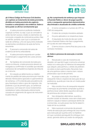   
Redes Sociais
26 SIMULADO PGE-TO
49. No cumprimento de sentença que impuser
à Fazenda Pública o dever de pagar quantia
certa, o exequente apresentará demonstrativo
discriminado e atualizado do crédito contendo
a)	 O nome completo e o numero do CPF ou
CNPJ do exequente;
b)	 O índice de correção monetária adotado
c)	 Os juros aplicados e as respectivas taxas
d)	 A requisição da multa de dez por cento
caso a Fazenda Pública não faça o pagamento
em 15 dias do valor exequendo.
e)	 O termo inicial e o termo final dos juros e da
correção monetária.
50. Sobre o processo de execução, é correto
afirmar:
a)	 Ressalvado o caso de insolvência do
devedor, em que tem lugar o concurso universal,
realiza-se a execução no interesse do exequente
que adquire, pela penhora, o direito de preferen-
cia sobre os bens penhorados. Recaindo mais
de uma penhora sobre o mesmo bem, restará
preservada a que se der primeiro.
b)	 Ao propor a execução, incumbe ao
exequente indicar a espécie de execução de sua
preferencia, quando por mais de um modo puder
ser realizada.
c)	 Não constitui ônus do exequente requerer
a intimação do promitente comprador quando a
penhora recair sobre direito aquisitivo derivado
de promessa de compra e venda.
d)	 Nas obrigações alternativas, quando a
escolhe couber ao devedor, esse será citado para
exercer a opção e realizar a prestação dentro de
5 (cinco) dias, se outro prazo não lhe foi determi-
nado em lei ou contrato.
e)	 Não é possível a conversão do procedi-
mento de execução para entrega de coisa incerta
para execução por quantia certa na hipótese
em que o produto perseguido for entregue com
atraso, gerando danos ao credor da obrigação.
48. O Novo Código de Processo Civil destina
um capitulo ao tratamento da tutela provisória,
dividida em tutela provisória de urgência
(cautelar e antecipada) e de evidência. Sobre o
tema pode-se afirmar corretamente que
a)	 A tutela provisória é proferida mediante
cognição sumária, ou seja, o juiz ao concedê-la
ainda não tem acesso a todos os elementos de
convicção a respeito da controvérsia jurídica. Não
se admite, portanto, que o juiz a conceda em
sede de sentença, uma vez que já terá analisado
os elementos constitutivos da ação de forma
exauriente.
b)	 É possível a concessão da tutela de
evidência de forma antecedente.
c)	 A tutela provisória requerida em caráter
incidental gera o pagamento de custas proces-
suais.
d)	 Na hipótese de concessão da tutela pro-
visória no tribunal, a tutela provisória deverá ser
revogada ou confirmada no acórdão que decidirá
o processo de competência originária do tribunal
ou o recurso.
e)	 Em relação ao deferimento ou indeferi-
mento do pedido de tutela provisória por meio de
decisão interlocutória agravada e superveniência
de sentença, o STJ entende pela prevalência do
grau hierárquico sobre o grau de cognição, não
podendo o juiz de primeiro grau, ao sentenciar
o processo, com base em novos fundamentos,
restabelecer tutela antecipada anteriormente
cassada em julgamento de agravo de instrumen-
to pelo tribunal.
 