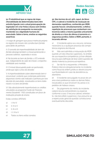   
Redes Sociais
27 SIMULADO PGE-TO
52. Nos termos do art. 976, caput, do Novo
CPC, é cabível o incidente de resolução de
demandas repetitivas, conhecido por IRDR,
quando houver, simultaneamente, a efetiva
repetição de processos que contenham con-
trovérsia sobre a mesma questão unicamente
de direito e o risco de ofensa à isonomia e à
segurança jurídica. Sobre o IRDR, portanto, é
incorreto afirmar
a)	 O incidente aplica-se a recurso, remessa
necessária ou a qualquer processo de compe-
tência originária de tribunal.
b)	 Não será admitida a instauração do IRDR
quando um dos tribunais superiores, no âmbito
de sua respectiva competência, já tiver afetado
recurso para definição de tese sobre questão de
direito material ou processual repetitiva.
c)	 Se não for o requerente, o Ministério
Público intervirá obrigatoriamente no incidente
como fiscal da ordem jurídica e deverá assumir
sua titularidade em caso de desistência ou
abandono.
d)	 O incidente será julgado no prazo de um
ano e terá preferencia sobre os demais feitos,
ressalvados os que envolvam réu preso e os
pedidos de habeas corpus.
e)	 Do julgamento do mérito do incidente
caberá recurso extraordinário ou especial,
conforme o caso. O recurso cabível, entretan-
to, não terá efeito suspensivo, mas presume-se
a repercussão geral da questão constitucional
eventualmente discutida.
51. É indubitável que as regras de impe-
nhorabilidade de determinados bens têm
estreita ligação com a atual preocupação do
legislador em criar freios à busca sem limites
da satisfação do exequente na execução,
mantendo-se a dignidade humana do
executado. Sobre o tema, analise as seguintes
assertivas
I. A vaga de garagem que possui matricula própria
no registro de imóveis não constitui bem família
para efeito de penhora.
II. O conceito de impenhorabilidade de bem de
família abrange também o imóvel pertencente a
pessoas solteiras, separadas e viúvas.
III. No tocante ao bem de família, o STJ entende
que, independente do valor do imóvel, a impenho-
rabilidade será mantida.
IV. O imóvel desocupado pode ser penhorado,
ainda que seja o único do devedor.
V. A impenhorabilidade sobre determinado bem é
renunciável, contanto que contemple patrimônio
disponível e tenha sido indicado à penhora por livre
decisão do executado, ressalvados os bens inalie-
náveis e os bens de família.
VI. São absolutamente impenhoráveis os créditos
vinculados ao programa Fundo de Financia-
mento Estudantil - FIES constituídos em favor de
instituição privada de ensino.
Estão corretos APENAS
a)	 I, III e V
b)	 II, IV e V
c)	 II, III e VI
d)	 I, II, III e V
e)	 Todos os itens estão corretos.
 