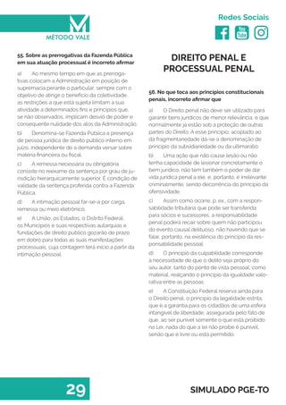   
Redes Sociais
29 SIMULADO PGE-TO
DIREITO PENAL E
PROCESSUAL PENAL
56. No que toca aos princípios constitucionais
penais, incorreto afirmar que
a)	 O Direito penal não deve ser utilizado para
garantir bens jurídicos de menor relevância, e que
normalmente já estão sob a proteção de outras
partes do Direito. A esse princípio, acoplado ao
da fragmentariedade dá-se a denominação de
princípio da subsidiariedade ou da ultimaratio.
b)	 Uma ação que não cause lesão ou não
tenha capacidade de lesionar concretamente o
bem jurídico, não tem também o poder de dar
vida jurídica penal a ele, e, portanto, é irrelevante
criminalmente, sendo decorrência do princípio da
ofensividade.
c)	 Assim como ocorre, p. ex., com a respon-
sabilidade tributária que pode ser transferida
para sócios e sucessores, a responsabilidade
penal poderá recair sobre quem não participou
do evento causal delituoso, não havendo que se
falar, portanto, na existência do princípio da res-
ponsabilidade pessoal.
d)	 O princípio da culpabilidade corresponde
à necessidade de que o delito seja próprio do
seu autor, tanto do ponto de vista pessoal, como
material, realçando o princípio da igualdade valo-
rativa entre as pessoas
e)	 A Constituição Federal reserva ainda para
o Direito penal, o princípio da legalidade estrita,
que é a garantia para os cidadãos de uma esfera
intangível de liberdade, assegurada pelo fato de
que, ao ser punível somente o que está proibido
na Lei, nada do que a lei não proíbe é punível,
senão que é livre ou está permitido.
55. Sobre as prerrogativas da Fazenda Pública
em sua atuação processual é incorreto afirmar
a)	 Ao mesmo tempo em que as prerroga-
tivas colocam a Administração em posição de
supremacia perante o particular, sempre com o
objetivo de atingir o benefício da coletividade,
as restrições a que está sujeita limitam a sua
atividade a determinados fins e princípios que,
se não observados, implicam desvio de poder e
consequente nulidade dos atos da Administração.
b)	 Denomina-se Fazenda Pública a presença
de pessoa jurídica de direito público interno em
juízo, independente de a demanda versar sobre
matéria financeira ou fiscal.
c)	 A remessa necessária ou obrigatória
consiste no reexame da sentença por grau de ju-
risdição hierarquicamente superior. É condição de
validade da sentença proferida contra a Fazenda
Pública.
d)	 A intimação pessoal far-se-á por carga,
remessa ou meio eletrônico.
e)	 A União, os Estados, o Distrito Federal,
os Municípios e suas respectivas autarquias e
fundações de direito público gozarão de prazo
em dobro para todas as suas manifestações
processuais, cuja contagem terá início a partir da
intimação pessoal.
 