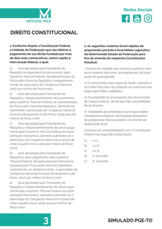   
Redes Sociais
3 SIMULADO PGE-TO
2. As seguintes matérias foram objetos de
proposições perante à Assembleia Legislativa
de determinado Estado da Federação para
fins de emenda da respectiva Constituição
Estadual:
I. O prazo de validade dos concursos públicos será
de no máximo dois anos, prorrogável por até duas
vezes em igual período.
II. Os vencimentos dos cargos do Poder Judiciário e
do Poder Executivo não poderão ser superiores aos
pagos pelo Poder Legislativo.
III. Possibilidade de acumulação não remunerada
de cargos públicos, desde que haja compatibilida-
de de horários.
IV. Viabilidade de contratação por tempo indeter-
minado para satisfazer necessidade temporária
de excepcional interesse público, livremente da
elaboração de lei.
Constata-se compatibilidade com a Constituição
Federal nas seguintes proposições:
a)	 I e II
b)	 I e IV
c)	 II e III
d)	 II, somente.
e)	 III, somente.
DIREITO CONSTITUCIONAL
1. Conforme dispõe a Constituição Federal,
a Unidade da Federação que não efetivar o
pagamento de sua dívida fundada por mais
de dois anos consecutivos, estará sujeito à
intervenção federal, a qual:
a)	 Será decretada pelo Presidente da
República e dependerá de provimento, pelo
Supremo Tribunal Federal, de representação do
Procurador-Geral da República, independente-
mente de apreciação do Congresso Nacional;
salvo por motivo de força maior
b)	 Será decretada pelo Presidente da
República, independentemente de provimento,
pelo Supremo Tribunal Federal, de representação
do Procurador-Geral da República, devendo ser
submetida à apreciação do Congresso Nacional
no prazo de quarenta e oito horas; ainda que por
motivo de força maior.
c)	 Será decretada pelo Presidente da
República, independentemente de prévio julga-
mento pelo Supremo Tribunal Federal de repre-
sentação interventiva, devendo submeter-se à
apreciação do Congresso Nacional no prazo de
vinte e quatro horas; salvo por motivo de força
maior.
d)	 Será decretada pelo Presidente da
República, após julgamento, pelo Supremo
Tribunal Federal, de representação interventiva
proposta pelo Procurador-Geral da República,
submetendo-se, posteriormente, à apreciação do
Congresso Nacional no prazo de quarenta e oito
horas; salvo por motivo de força maior.
e)	 Será decretada pelo Presidente da
República, independentemente de prévio julga-
mento pelo Supremo Tribunal Federal de repre-
sentação interventiva, devendo submeter-se à
apreciação do Congresso Nacional no prazo de
vinte e quatro horas; ainda que por motivo de
força maior.
 