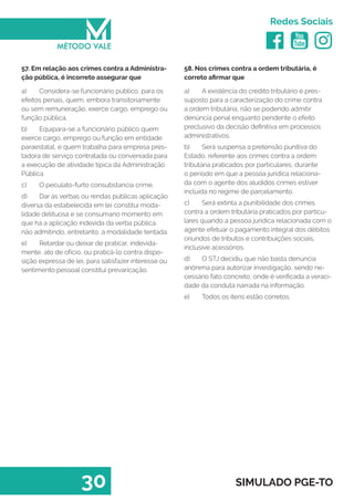   
Redes Sociais
30 SIMULADO PGE-TO
58. Nos crimes contra a ordem tributária, é
correto afirmar que
a)	 A existência do crédito tributário é pres-
suposto para a caracterização do crime contra
a ordem tributária, não se podendo admitir
denúncia penal enquanto pendente o efeito
preclusivo da decisão definitiva em processos
administrativos.
b)	 Será suspensa a pretensão punitiva do
Estado, referente aos crimes contra a ordem
tributária praticados por particulares, durante
o período em que a pessoa jurídica relaciona-
da com o agente dos aludidos crimes estiver
incluída no regime de parcelamento.
c)	 Será extinta a punibilidade dos crimes
contra a ordem tributária praticados por particu-
lares quando a pessoa jurídica relacionada com o
agente efetuar o pagamento integral dos débitos
oriundos de tributos e contribuições sociais,
inclusive acessórios.
d)	 O STJ decidiu que não basta denúncia
anônima para autorizar investigação, sendo ne-
cessário fato concreto, onde é verificada a veraci-
dade da conduta narrada na informação.
e)	 Todos os itens estão corretos.
57. Em relação aos crimes contra a Administra-
ção pública, é incorreto assegurar que
a)	 Considera-se funcionário público, para os
efeitos penais, quem, embora transitoriamente
ou sem remuneração, exerce cargo, emprego ou
função pública.
b)	 Equipara-se a funcionário público quem
exerce cargo, emprego ou função em entidade
paraestatal, e quem trabalha para empresa pres-
tadora de serviço contratada ou conveniada para
a execução de atividade típica da Administração
Pública
c)	 O peculato-furto consubstancia crime.
d)	 Dar às verbas ou rendas públicas aplicação
diversa da estabelecida em lei constitui moda-
lidade delituosa e se consumano momento em
que há a aplicação indevida da verba pública,
não admitindo, entretanto, a modalidade tentada.
e)	 Retardar ou deixar de praticar, indevida-
mente, ato de ofício, ou praticá-lo contra dispo-
sição expressa de lei, para satisfazer interesse ou
sentimento pessoal constitui prevaricação.
 