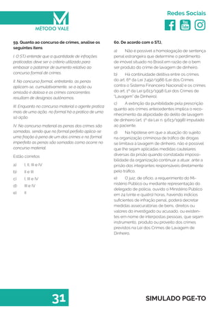   
Redes Sociais
31 SIMULADO PGE-TO
60. De acordo com o STJ,
a)	 Não é possível a homologação de sentença
penal estrangeira que determine o perdimento
de imóvel situado no Brasil em razão de o bem
ser produto do crime de lavagem de dinheiro.
b)	 Há continuidade delitiva entre os crimes
do art. 6º da Lei 7.492/1986 (Lei dos Crimes
contra o Sistema Financeiro Nacional) e os crimes
do art. 1º da Lei 9.613/1998 (Lei dos Crimes de
“Lavagem” de Dinheiro).
c)	 A extinção da punibilidade pela prescrição
quanto aos crimes antecedentes implica o reco-
nhecimento da atipicidade do delito de lavagem
de dinheiro (art. 1º da Lei n. 9.613/1998) imputado
ao paciente.
d)	 Na hipótese em que a atuação do sujeito
na organização criminosa de tráfico de drogas
se limitava à lavagem de dinheiro, não é possível
que lhe sejam aplicadas medidas cautelares
diversas da prisão quando constatada impossi-
bilidade da organização continuar a atuar, ante a
prisão dos integrantes responsáveis diretamente
pelo tráfico.
e)	 O juiz, de ofício, a requerimento do Mi-
nistério Público ou mediante representação do
delegado de polícia, ouvido o Ministério Público
em 24 (vinte e quatro) horas, havendo indícios
suficientes de infração penal, poderá decretar
medidas assecuratórias de bens, direitos ou
valores do investigado ou acusado, ou existen-
tes em nome de interpostas pessoas, que sejam
instrumento, produto ou proveito dos crimes
previstos na Lei dos Crimes de Lavagem de
Dinheiro.
59. Quanto ao concurso de crimes, analise os
seguintes itens
I. O STJ entende que a quantidade de infrações
praticadas deve ser o critério utilizado para
embasar o patamar de aumento relativo ao
concurso formal de crimes.
II. No concurso formal, entretanto, as penas
aplicam-se, cumulativamente, se a ação ou
omissão é dolosa e os crimes concorrentes
resultam de desígnios autônomos.
III. Enquanto no concurso material o agente pratica
mais de uma ação, no formal há a prática de uma
só ação.
IV. No concurso material as penas dos crimes são
somadas, sendo que no formal perfeito aplica-se
uma fração à pena de um dos crimes e no formal
imperfeito as penas são somadas como ocorre no
concurso material.
Estão corretos
a)	 I, II, III e IV
b)	 II e III
c)	 I, III e IV
d)	 III e IV
e)	 II
 