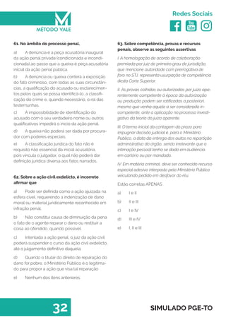   
Redes Sociais
32 SIMULADO PGE-TO
63. Sobre competência, provas e recursos
penais, observe as seguintes assertivas
I. A homologação de acordo de colaboração
premiada por juiz de primeiro grau de jurisdição,
que mencione autoridade com prerrogativa de
foro no STJ, representa usurpação de competência
desta Corte Superior.
II. As provas colhidas ou autorizadas por juízo apa-
rentemente competente à época da autorização
ou produção podem ser ratificadas a posteriori,
mesmo que venha aquele a ser considerado in-
competente, ante a aplicação no processo investi-
gativo da teoria do juízo aparente.
III. O termo inicial da contagem do prazo para
impugnar decisão judicial é, para o Ministério
Público, a data da entrega dos autos na repartição
administrativa do órgão, sendo irrelevante que a
intimação pessoal tenha se dado em audiência,
em cartório ou por mandado.
IV. Em matéria criminal, deve ser conhecido recurso
especial adesivo interposto pelo Ministério Público
veiculando pedido em desfavor do réu.
Estão corretas APENAS
a)	 I e II	
b)	 II e III	
c)	 I e IV
d)	 III e IV
e)	 I, II e III
61. No âmbito do processo penal,
a)	 A denúncia é a peça acusatória inaugural
da ação penal privada (condicionada e incondi-
cionada),ao passo que a queixa é peça acusatória
inicial da ação penal pública.
b)	 A denúncia ou queixa conterá a exposição
do fato criminoso, com todas as suas circunstân-
cias, a qualificação do acusado ou esclarecimen-
tos pelos quais se possa identificá-lo, a classifi-
cação do crime e, quando necessário, o rol das
testemunhas.
c)	 A impossibilidade de identificação do
acusado com o seu verdadeiro nome ou outros
qualificativos impedirá o início da ação penal.
d)	 A queixa não poderá ser dada por procura-
dor com poderes especiais.
e)	 A classificação jurídica do fato não é
requisito não essencial da inicial acusatória,
pois vincula o julgador, o qual não poderá dar
definição jurídica diversa aos fatos narrados.
62. Sobre a ação civil exdelicto, é incorreto
afirmar que
a)	 Pode ser definida como a ação ajuizada na
esfera cível, requerendo a indenização de dano
moral ou material juridicamente reconhecido em
infração penal.
b)	 Não constitui causa de diminuição da pena
o fato de o agente reparar o dano ou restituir a
coisa ao ofendido, quando possível.
c)	 Intentada a ação penal, o juiz da ação civil
poderá suspender o curso da ação civil exdelicto,
até o julgamento definitivo daquela.
d)	 Quando o titular do direito de reparação do
dano for pobre, o Ministério Público é o legitima-
do para propor a ação que visa tal reparação
e)	 Nenhum dos itens anteriores.
 