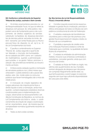   
Redes Sociais
34 SIMULADO PGE-TO
69. Nos termos da Lei de Responsabilidade
Fiscal, é incorreto afirmar
a)	 Constitui requisito essencial da responsa-
bilidade na gestão fiscal a instituição, previsão e
efetiva arrecadação de todos os tributos da com-
petência constitucional do ente da Federação.
b)	 É vedada a realização de transferências
voluntárias para o ente que não promova uma
gestão fiscal responsável em relação a todos os
tributos de sua competência.
c)	 É proibida a operação de crédito entre
uma instituição financeira estatal e o ente da
Federação que a controle, na qualidade de bene-
ficiário do empréstimo.
d)	 É vedado às entidades da administração
indireta, inclusive suas empresas controladas e
subsidiárias, conceder garantia, ainda que com
recursos de fundos.
e)	 É vedado ao titular de Poder ou órgão, nos
últimos dois quadrimestres do seu mandato,
contrair obrigação de despesa que não possa
ser cumprida integralmente dentre dele, ou
que tenha parcelas a serem pagas no exercício
seguinte sem que haja suficiente disponibilidade
de caixa para este efeito.
68. Conforme o entendimento do Superior
Tribunal de Justiça, assinale o item correto
a)	 Os limites orçamentários previstos na Lei
de Responsabilidade Fiscal, no que se refere às
despesas com pessoal do ente público, não
podem servir de fundamento para o não cum-
primento de direitos subjetivos do servidor,
sobretudo na hipótese de despesas decorren-
tes de decisão judicial, excluídas do limite de
60% (sessenta por cento) fixado para os Municí-
pios por força do disposto no art. 19, § 1o., IV
da Lei Complementar 101/2000
b)	 É pacífico o entendimento no Superior
Tribunal de Justiça segundo o qual há de
ser liberada a inscrição da municipalida-
de no cadastro do SIAFI, como em cadastro
de inadimplência, quando a administração
que sucedeu o ex-gestor faltoso promove a
adoção das providências tendentes ao ressarci-
mento ao Erário.
c)	 Embora exista vedação quanto à nomeação
de servidores públicos nos 3 (três) meses que
antecedem o pleito eleitoral e até a posse dos
eleitos, esta não incide sobre os concurso
públicos que foram homologados até o início do
citado prazo.
d)	 A invocação da criação legislativa de
cargos adicionais não importa prima facie o
direito líquido e certo à nomeação, ainda mais
quando a própria legislação estabelece diversas
condicionantes para a implementação dos
cargos, observando-se necessariamente o art.
169 da Constituição da República, as normas da
Lei Complementar 101/2000 e, ainda, o condi-
cionamento da criação de cargos à autorização
em lei orçamentária anual, de maneira que tal
complexidade normativa igualmente ressente-se
de prova.
e)	 Todos os itens estão corretos.
 