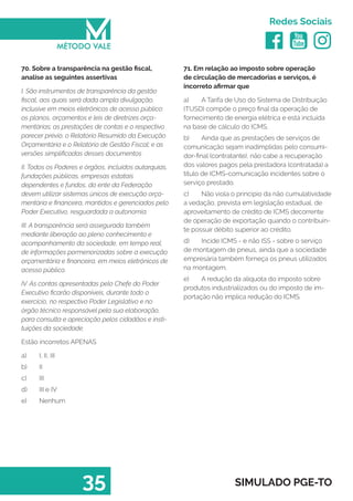   
Redes Sociais
35 SIMULADO PGE-TO
71. Em relação ao imposto sobre operação
de circulação de mercadorias e serviços, é
incorreto afirmar que
a)	 A Tarifa de Uso do Sistema de Distribuição
(TUSD) compõe o preço final da operação de
fornecimento de energia elétrica e está incluída
na base de cálculo do ICMS.
b)	 Ainda que as prestações de serviços de
comunicação sejam inadimplidas pelo consumi-
dor-final (contratante), não cabe a recuperação
dos valores pagos pela prestadora (contratada) a
título de ICMS-comunicação incidentes sobre o
serviço prestado.
c)	 Não viola o princípio da não cumulatividade
a vedação, prevista em legislação estadual, de
aproveitamento de crédito de ICMS decorrente
de operação de exportação quando o contribuin-
te possuir débito superior ao crédito.
d)	 Incide ICMS - e não ISS - sobre o serviço
de montagem de pneus, ainda que a sociedade
empresária também forneça os pneus utilizados
na montagem.
e)	 A redução da alíquota do imposto sobre
produtos industrializados ou do imposto de im-
portação não implica redução do ICMS.
70. Sobre a transparência na gestão fiscal,
analise as seguintes assertivas
I. São instrumentos de transparência da gestão
fiscal, aos quais será dada ampla divulgação,
inclusive em meios eletrônicos de acesso público:
os planos, orçamentos e leis de diretrizes orça-
mentárias; as prestações de contas e o respectivo
parecer prévio; o Relatório Resumido da Execução
Orçamentária e o Relatório de Gestão Fiscal; e as
versões simplificadas desses documentos
II. Todos os Poderes e órgãos, incluídos autarquias,
fundações públicas, empresas estatais
dependentes e fundos, do ente da Federação
devem utilizar sistemas únicos de execução orça-
mentária e financeira, mantidos e gerenciados pelo
Poder Executivo, resguardada a autonomia.
III. A transparência será assegurada também
mediante liberação ao pleno conhecimento e
acompanhamento da sociedade, em tempo real,
de informações pormenorizadas sobre a execução
orçamentária e financeira, em meios eletrônicos de
acesso público.
IV. As contas apresentadas pelo Chefe do Poder
Executivo ficarão disponíveis, durante todo o
exercício, no respectivo Poder Legislativo e no
órgão técnico responsável pela sua elaboração,
para consulta e apreciação pelos cidadãos e insti-
tuições da sociedade.
Estão incorretos APENAS
a)	 I, II, III
b)	 II
c)	 III
d)	 III e IV
e)	 Nenhum
 
