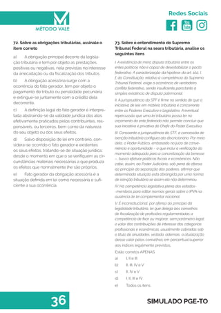   
Redes Sociais
36 SIMULADO PGE-TO
73. Sobre o entendimento do Supremo
Tribunal Federal na seara tributária, analise os
seguintes itens
I. A existência de mera disputa tributária entre os
entes políticos não é capaz de desestabilizar o pacto
federativo. A caracterização da hipótese do art. 102, I,
f, da Constituição, relativa á competência do Supremo
Tribunal Federal, exige a ocorrência de verdadeiro
conflito federativo, sendo insuficiente para tanto a
simples existência de disputa patrimonial.
II. A jurisprudência do STF é firme no sentido de que a
iniciativa de leis em matéria tributária é concorrente
entre os Poderes Executivo e Legislativo. A eventual
repercussão que uma lei tributária possa ter no
orçamento do ente federado não permite concluir que
sua iniciativa é privativa do Chefe do Poder Executivo.
III. Consoante a jurisprudência do STF, a concessão de
isenção tributária configura ato discricionário. Por meio
dela, o Poder Público, embasado no juízo de conve-
niência e oportunidade – o que inclui a verificação do
momento adequado para a concretização da benesse
–, busca efetivar políticas fiscais e econômicas. Não
cabe, assim, ao Poder Judiciário, sob pena de ofensa
ao princípio da separação dos poderes, afirmar que
determinada situação está abrangida por uma norma
de isenção tributária se assim ela não determinou.
IV. Há competência legislativa plena dos estados-
-membros para editar normas gerais sobre o IPVA na
ausência de lei complementar nacional.
V. É inconstitucional, por ofensa ao princípio da
legalidade tributária, lei que delega aos conselhos
de fiscalização de profissões regulamentadas a
competência de fixar ou majorar, sem parâmetro legal,
o valor das contribuições de interesse das categorias
profissionais e econômicas, usualmente cobradas sob
o título de anuidades, vedada, ademais, a atualização
desse valor pelos conselhos em percentual superior
aos índices legalmente previstos.
Estão corretos APENAS
a)	 I, II e III
b)	 II, III, IV e V
c)	 II, IV e V
d)	 I, II, III e IV
e)	 Todos os itens.
72. Sobre as obrigações tributárias, assinale o
item correto
a)	 A obrigação principal decorre da legisla-
ção tributária e tem por objeto as prestações,
positivas ou negativas, nela previstas no interesse
da arrecadação ou da fiscalização dos tributos.
b)	 A obrigação acessória surge com a
ocorrência do fato gerador, tem por objeto o
pagamento de tributo ou penalidade pecuniária
e extingue-se juntamente com o crédito dela
decorrente.
c)	 A definição legal do fato gerador é interpre-
tada abstraindo-se da validade jurídica dos atos
efetivamente praticados pelos contribuintes, res-
ponsáveis, ou terceiros, bem como da natureza
do seu objeto ou dos seus efeitos.
d)	 Salvo disposição de lei em contrário, con-
sidera-se ocorrido o fato gerador e existentes
os seus efeitos, tratando-se de situação jurídica,
desde o momento em que o se verifiquem as cir-
cunstâncias materiais necessárias a que produza
os efeitos que normalmente lhe são próprios.
e)	 Fato gerador da obrigação acessória é a
situação definida em lei como necessária e sufi-
ciente à sua ocorrência.
 