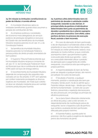   
Redes Sociais
37 SIMULADO PGE-TO
75. A penhora afeta determinados bens do
patrimônio do devedor à satisfação crédito
exequendo, isolando-os dos demais. O
principal efeito da penhora é individualizar
determinados bens junto ao patrimônio do
devedor e predestiná-los à ulterior expropria-
ção no processo executivo. Com efeito, sobre
penhora de bens no processo de execução
fiscal, assinale o item incorreto.
a)	 Em caso de alienação de bem penhorado,
o ato de disposição é considerado válido e eficaz,
projetando os seus normais efeitos inter partes.
Em relação ao credor penhorante, todavia, essa
alienação se mostra ineficaz, já que a restrição
acompanha o bem, que permanece sujeito
à excussão pela dívida que garantia – salvo
se o executado (alienante) utilizar o produto
da alienação para o pagamento do crédito
exequendo, circunstancia esta que extinguirá a
própria penhora.
b)	 A impenhorabilidade do bem de família
pode ser alegada a qualquer tempo, até mesmo
por petição nos autos da execução.
c)	 É facultado à Fazenda, a qualquer
momento, postular a substituição dos bens pe-
nhorados. Sendo assim, há de se admitir que a
Fazenda indique, desde logo – desde que o faça
de forma fundamentada – os bens de sua pre-
ferência, prevenindo a repetição desnecessária
de atos processuais, em prestigio ao principio da
eficiência processual.
d)	 Se os bens forem oferecidos diretamente
ao oficial de justiça, cabe a este servidor, in-
dependentemente de manifestação prévia do
exequente, lavrar o respectivo auto de penhora,
que conterá a avaliação do bem penhorado,
efetuado pelo próprio meirinho.
e)	 A Fazenda Pública, quando parte no
processo, não fica sujeita à exigência do depósito
prévio dos honorários do perito.
74. Em relação às limitações constitucionais ao
poder de tributar, é correto afirmar
a)	 A imunidade tributáriase aplica às
entidades beneficentes quando estas assumem a
posição de contribuintes de fato.
b)	 As empresas públicas e sociedades
de economia mista delegatárias de serviços
públicos de prestação obrigatória e exclusiva
do Estado não são beneficiárias da imunidade
tributária recíproca prevista no art. 150, VI, a, da
Constituição Federal.
c)	 Se beneficia da imunidade tributária
recíproca prevista na Constituição Federal a
pessoa jurídica de direito privado arrendatária de
bem público.
d)	 O Supremo Tribunal Federal entende que
há imunidade tributária recíproca constante do
art. 150, VI, “a”, da Constituição Federal em favor
do Município que não é contribuinte de direito do
ICMS sobre serviços de energia elétrica.
e)	 O reconhecimento da imunidade tributária
depende da comprovação dos requisitos rela-
cionados em lei. No entanto, O STF vem optando
por conferir tratamento privilegiado às diversas
espécies de imunidades, de modo que o direito
só deve ser afastado mediante prova em sentido
contrário produzida pela Fazenda.
 