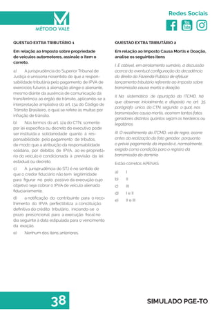   
Redes Sociais
38 SIMULADO PGE-TO
QUESTAO EXTRA TRIBUTÁRIO 2
Em relação ao Imposto Causa Mortis e Doação,
analise os seguintes itens
I. É cabível, em arrolamento sumário, a discussão
acerca da eventual configuração da decadência
do direito da Fazenda Pública de efetuar
lançamento tributário referente ao imposto sobre
transmissão causa mortis e doação.
II. Na sistemática de apuração do ITCMD, há
que observar, inicialmente, o disposto no art. 35,
parágrafo único, do CTN, segundo o qual, nas
transmissões causa mortis, ocorrem tantos fatos
geradores distintos quantos sejam os herdeiros ou
legatários.
III. O recolhimento do ITCMD, via de regra, ocorre
antes da realização do fato gerador, porquanto
o prévio pagamento do imposto é, normalmente,
exigido como condição para o registro da
transmissão do domínio.
Estão corretos APENAS
a)	 I
b)	 II
c)	 III
d)	 I e II
e)	 II e III
QUESTAO EXTRA TRIBUTÁRIO 1
Em relação ao Imposto sobre propriedade
de veículos automotores, assinale o item o
correto.
a)	 A jurisprudência do Superior Tribunal de
Justiça é uníssona nosentido de que a respon-
sabilidade tributária pelo pagamento de IPVA de
exercícios futuros à alienação atinge o alienante,
mesmo diante da ausência de comunicação da
transferência ao órgão de trânsito, aplicando-se a
interpretação ampliativa do art. 134 do Código de
Trânsito Brasileiro, o qual se refere às multas por
infração de trânsito.
b)	 Nos termos do art. 124 do CTN, somente
por lei específica ou decreto do executivo pode
ser instituída a solidariedade quanto à res-
ponsabilidade pelo pagamento de tributos,
de modo que a atribuição da responsabilidade
solidária, por débitos de IPVA, ao ex-proprietá-
rio do veículo é condicionada à previsão da lei
estadual ou decreto.
c)	 A jurisprudência do STJ é no sentido de
que o credor fiduciário não tem legitimidade
para figurar no polo passivo da execução cujo
objetivo seja cobrar o IPVA de veículo alienado
fiduciariamente.
d)	 a notificação do contribuinte para o reco-
lhimento do IPVA perfectibiliza a constituição
definitiva do crédito tributário, iniciando-se o
prazo prescricional para a execução fiscal no
dia seguinte à data estipulada para o vencimento
da exação.
e)	 Nenhum dos itens anteriores.
 