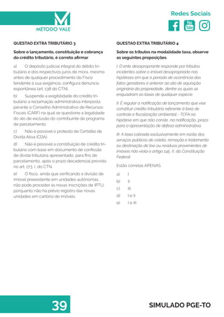   
Redes Sociais
39 SIMULADO PGE-TO
QUESTAO EXTRA TRIBUTÁRIO 4
Sobre os tributos na modalidade taxa, observe
as seguintes proposições
I. O ente desapropriante responde por tributos
incidentes sobre o imóvel desapropriado nas
hipóteses em que o período de ocorrência dos
fatos geradores é anterior ao ato de aquisição
originária da propriedade, dentre os quais se
enquadram as taxas de qualquer espécie.
II. É regular a notificação de lançamento que vise
constituir crédito tributário referente à taxa de
controle e fiscalização ambiental - TCFA na
hipótese em que não conste, na notificação, prazo
para a apresentação de defesa administrativa.
III. A taxa cobrada exclusivamente em razão dos
serviços públicos de coleta, remoção e tratamento
ou destinação de lixo ou resíduos provenientes de
imóveis não viola o artigo 145, II, da Constituição
Federal.
Estão corretas APENAS
a)	 I
b)	 II
c)	 III
d)	 I e II
e)	 I e III
QUESTAO EXTRA TRIBUTÁRIO 3
Sobre o lançamento, constituição e cobrança
do crédito tributário, é correto afirmar
a)	 O depósito judicial integral do débito tri-
butário e dos respectivos juros de mora, mesmo
antes de qualquer procedimento do Fisco
tendente à sua exigência, configura denúncia
espontânea (art. 138 do CTN).
b)	 Suspende a exigibilidade do crédito tri-
butário a reclamação administrativa interposta
perante o Conselho Administrativo de Recursos
Fiscais (CARF) na qual se questione a legalidade
do ato de exclusão do contribuinte de programa
de parcelamento.
c)	 Não é possível o protesto de Certidão de
Dívida Ativa (CDA).
d)	 Não é possível a constituição de crédito tri-
butário com base em documento de confissão
de dívida tributária apresentado, para fins de
parcelamento, após o prazo decadencial previsto
no art. 173, I, do CTN.
e)	 O fisco, ainda que verificando a divisão de
imóvel preexistente em unidades autônomas,
não pode proceder às novas inscrições de IPTU,
porquanto não há prévio registro das novas
unidades em cartório de imóveis.
 
