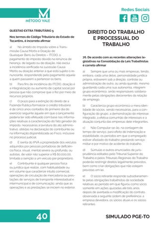   
Redes Sociais
40 SIMULADO PGE-TO
DIREITO DO TRABALHO
E PROCESSUAL DO
TRABALHO
76. De acordo com as recentes alterações le-
gislativas na Consolidação da Leis Trabalhistas
é correto afirmar
a)	 Sempre que uma ou mais empresas, tendo,
embora, cada uma delas, personalidade jurídica
própria, estiverem sob a direção, controle ou
administração de outra, ou ainda quando, mesmo
guardando cada uma sua autonomia, integrem
grupo econômico, serão responsáveis solidaria-
mente pelas obrigações decorrentes da relação
de emprego.
b)	 Caracteriza grupo econômico a mera iden-
tidade de sócios, sendo necessárias, para a con-
figuração do grupo, a demonstração do interesse
integrado, a efetiva comunhão de interesses e a
atuação conjunta das empresas dele integrantes. 
c)	 Não Computar-se-ão, na contagem de
tempo de serviço, para efeito de indenização e
estabilidade, os períodos em que o empregado
estiver afastado do trabalho prestando serviço
militar e por motivo de acidente do trabalho. 
d)	 Súmulas e outros enunciados de juris-
prudência editados pelo Tribunal Superior do
Trabalho e pelos Tribunais Regionais do Trabalho
poderão restringir direitos legalmente previstos,
bem como criar obrigações que não estejam
previstas em lei.
e)	 O sócio retirante responde subsidiariamen-
te pelas obrigações trabalhistas da sociedade
relativas ao período em que figurou como sócio,
somente em ações ajuizadas até três anos
depois de averbada a modificação do contrato,
observada a seguinte ordem de preferência: a
empresa devedora, os sócios atuais e os sócios
retirantes.
QUESTAO EXTRA TRIBUTÁRIO 5
Nos termos do Código Tributário do Estado de
Tocantins, é incorreto afirmar
a)	 No âmbito do Imposto sobre a Trans-
missão Causa Mortis e Doação de
Quaisquer Bens ou Direitos – ITCDO, o
pagamento do imposto devido na renúncia de
herança, de legado ou de doação, não exclui
a incidência verificada na sucessão Causa
Mortis ou doação anterior a que está sujeito o re-
nunciante, respondendo pelo pagamento aquele
a quem passarem a pertencer os bens.
b)	 Para fins de incidência do ITCDO, doação é
a integralização ou aumento de capital social por
pessoa que não comprove que o fez por meio de
recursos próprios.
c)	 O prazo para a extinção do direito de a
Fazenda Pública formalizar o crédito tributário
é de cinco anos contados do primeiro dia do
exercício seguinte àquele em que o lançamento
poderia ter sido efetuado com base nas informa-
ções relativas à caracterização do fato gerador do
imposto, necessárias à lavratura do ato adminis-
trativo, obtidas na declaração do contribuinte ou
na informação disponibilizada ao Fisco, inclusive
no processo judicial.
d)	 É isenta do IPVA a propriedade dos veículos
adquiridos por pessoas portadoras de deficiên-
cia física, visual, mental severa ou profunda, ou
autistas, de valor não superior a R$ 60.000,00,
limitada a isenção a um veículo por proprietário.
e)	 Contribuinte é qualquer pessoa física
ou jurídica que realize, com habitualidade ou
em volume que caracterize intuito comercial,
operações de circulação de mercadoria ou pres-
tações de serviços de transporte interestadual e
intermunicipal e de comunicação, ainda que as
operações e as prestações se iniciem no exterior.
 