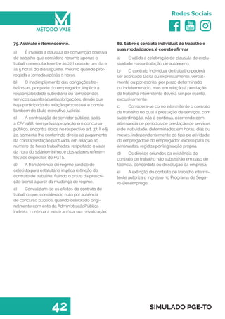  
Redes Sociais
42 SIMULADO PGE-TO
80. Sobre o contrato individual do trabalho e
suas modalidades, é correto afirmar
a)	 É válida a celebração de clausula de exclu-
sividade na contratação de autônomo.
b)	 O contrato individual de trabalho poderá
ser acordado tácita ou expressamente, verbal-
mente ou por escrito, por prazo determinado
ou indeterminado, mas em relação à prestação
de trabalho intermitente deverá ser por escrito,
exclusivamente.
c)	 Considera-se como intermitente o contrato
de trabalho no qual a prestação de serviços, com
subordinação, não é contínua, ocorrendo com
alternância de períodos de prestação de serviços
e de inatividade, determinados em horas, dias ou
meses, independentemente do tipo de atividade
do empregado e do empregador, exceto para os
aeronautas, regidos por legislação própria. 
d)	 Os direitos oriundos da existência do
contrato de trabalho não subsistirão em caso de
falência, concordata ou dissolução da empresa.
e)	 A extinção do contrato de trabalho intermi-
tente autoriza o ingresso no Programa de Segu-
ro-Desemprego.
79. Assinale o itemincorreto.
a)	 É inválida a cláusula de convenção coletiva
de trabalho que considera noturno apenas o
trabalho executado entre às 22 horas de um dia e
às 5 horas do dia seguinte, mesmo quando pror-
rogada a jornada apósàs 5 horas.
b)	 O inadimplemento das obrigações tra-
balhistas, por parte do empregador, implica a
responsabilidade subsidiária do tomador dos
serviços quanto àquelasobrigações, desde que
haja participado da relação processual e conste
também do título executivo judicial
c)	 A contratação de servidor público, após
a CF/1988, sem préviaaprovação em concurso
público, encontra óbice no respectivo art. 37, II e §
2o, somente lhe conferindo direito ao pagamento
da contraprestação pactuada, em relação ao
número de horas trabalhadas, respeitado o valor
da hora do saláriomínimo, e dos valores referen-
tes aos depósitos do FGTS.
d)	 A transferência do regime jurídico de
celetista para estatutário implica extinção do
contrato de trabalho, fluindo o prazo da prescri-
ção bienal a partir da mudança de regime.
e)	 Convalidam-se os efeitos do contrato de
trabalho que, considerado nulo por ausência
de concurso público, quando celebrado origi-
nalmente com ente da AdministraçãoPública
Indireta, continua a existir após a sua privatização.
 