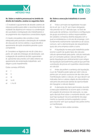   
Redes Sociais
43 SIMULADO PGE-TO
82. Sobre a execução trabalhista é correto
afirmar
a)	 Viola o princípio da legalidade insculpi-
do no art. 5o, II, da CF, por impor obrigação-
não prevista na CLT, decisão que, na fase de
execução de sentença, reconhece a configuração
de grupo econômico e atribui responsabilida-
de solidária a empresa distinta daquela com a
qual se estabeleceu o vínculo de emprego, com
fundamento estritamente naexistência de sócios
comuns, sem a demonstração de relaçãohierár-
quica de uma empresa sobre a outra.
b)	 A liquidação na execução trabalhista pode
ocorrer a partir de quatro tipos de cálculos:
cálculo apresentado pela parte, cálculo realizado
por um contador judicial, cálculo feito por um
perito (liquidação por arbitramento) e por artigos
de liquidação (procedimento judicial que permite
a produção de provas em questões relacionadas
ao cálculo).
c)	 Antes de proferir a sentença de liquidação,
o juiz do Trabalho pode optar por abrir vista às
partes por um prazo sucessivo de dez dias para
manifestação sobre o cálculo, em que devem ser
indicados itens e valores objeto da discordância,
sob pena de preclusão (perda da oportunidade
de impugnar o cálculo depois).
d)	 A alienação dos bens penhorados durante
a execução trabalhista só ocorre após o trânsito
em julgado do processo de execução, ou seja,
após decisão final sobre o montante devido, sem
que haja qualquer recurso pendente de julga-
mento ou quando se tenha esgotado o prazo
para recorrer sem que qualquer das partes tenha
se manifestado.
e)	 Todos os itens estão corretos.
81. Sobre a matéria processual no âmbito do
direito do trabalho, analise os seguintes itens
I. É incabível o ajuizamento de dissídio coletivo de
natureza jurídica para obter o reconhecimento da
nulidade da dispensa em massa e a condenação
da suscitada à reintegração dos trabalhadores e
ao pagamento dos respectivos consectários legais.
II. A ação civil pública não constitui o meio
adequado para postular a declaração de nulidade
de clausula de norma coletiva, a qual desafia o
ajuizamento de ação anulatória perante o juízo
competente.
III. Considera-se litigância de má́-fé o fato de a
parte, em sede de embargos de declaração, sob
a alegação de existência de fato supervenien-
te, apresentar documento com data anterior ao
ajuizamento da reclamação trabalhista, sem
alegar o justo impedimento.
Estão corretos APENAS
a)	 I
b)	 II
c)	 III
d)	 I e III
e)	 I, II e III
 