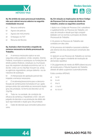   
Redes Sociais
44 SIMULADO PGE-TO
85. Em relação as implicações do Novo Código
de Processo Civil no campo do direito do
trabalho, analise as seguintes assertivas
I. Aplica-se o Código de Processo Civil, subsidiaria
e supletivamente, ao Processo do Trabalho, em
caso de omissão e desde que haja compati-
bilidade com as normas e princípios do Direito
Processual do Trabalho.
II. Os prazos no Processo do Trabalho são
contados em dias úteis.
III. No processo do trabalho é possível a distribui-
ção diversa do ônus da prova por convenção das
partes.
IV. Aplicam-se ao Processo do Trabalho as normas
do CPC que regem o incidente de resolução de
demandas repetitiva.
V. Do julgamento do mérito do IRDR caberá́ recurso
de revista para o Tribunal Superior do Trabalho,
dotado de efeito suspensivo automaticamente.
Estão corretos APENAS
a)	 I e IV
b)	 II e III
c)	 III e V
d)	 I, II e IV
e)	 III, IV e V
83. No âmbito da seara processual trabalhista,
não será cabível recurso adesivo na seguinte
modalidade recursal
a)	 Recurso ordinário
b)	 Agravo de peticao
c)	 Agravo de instrumento
d)	 Embargos no TST
e)	 Recurso de Revista
84. Assinale o item incorreto a respeito da
remessa necessária no direito processual do
Trabalho.
a)	 A remessa necessária aplica-se aos
seguintes entes públicos: União, estados, Distrito
Federal, municípios e autarquias ou fundações de
direito público federais, estaduais ou municipais
que não explorem atividade econômica (art. 1o, V,
do De- creto-Lei no 779/69). Incluem-se, ainda,
as agências reguladoras, porque detento- ras da
natureza de autarquia.
b)	 A interposição de apelação parcial não
impede a remessa necessária.
c)	 É incabívelaçãorescisória para a descons-
tituição de sentençanão transitada em jul- gado
porque ainda não submetida ao necessário duplo
grau de jurisdição, na forma do Decreto-Lei no
779/69.
d)	 Trata-se, na verdade, de condição de
eficácia da sentença, impedindo o trân- sito em
julgado da decisão e sua produção de efeito até
que seja realizado o duplo grau de jurisdição
e)	 Cabe de decisão que concede tutela provi-
sória.
 