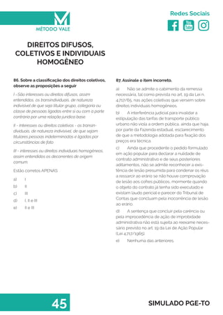   
Redes Sociais
45 SIMULADO PGE-TO
87. Assinale o item incorreto.
a)	 Não se admite o cabimento da remessa
necessária, tal como prevista no art. 19 da Lei n.
4.717/65, nas ações coletivas que versem sobre
direitos individuais homogêneos.
b)	 A interferência judicial para invalidar a
estipulação das tarifas de transporte público
urbano não viola a ordem pública, ainda que haja,
por parte da Fazenda estadual, esclarecimento
de que a metodologia adotada para fixação dos
preços era técnica.
c)	 Ainda que procedente o pedido formulado
em ação popular para declarar a nulidade de
contrato administrativo e de seus posteriores
aditamentos, não se admite reconhecer a exis-
tência de lesão presumida para condenar os réus
a ressarcir ao erário se não houve comprovação
de lesão aos cofres públicos, mormente quando
o objeto do contrato já tenha sido executado e
existam laudo pericial e parecer do Tribunal de
Contas que concluam pela inocorrência de lesão
ao erário.
d)	 A sentença que concluir pela carência ou
pela improcedência de ação de improbidade
administrativa não está sujeita ao reexame neces-
sário previsto no art. 19 da Lei de Ação Popular
(Lei 4.717/1965).
e)	 Nenhuma das anteriores.
DIREITOS DIFUSOS,
COLETIVOS E INDIVIDUAIS
HOMOGÊNEO
86. Sobre a classificação dos direitos coletivos,
observe as proposições a seguir
I –São interesses ou direitos difusos, assim
entendidos, os transindividuais, de natureza
indivisível de que seja titular grupo, categoria ou
classe de pessoas ligadas entre si ou com a parte
contrária por uma relação jurídica base.
II - Interesses ou direitos coletivos - os transin-
dividuais, de natureza indivisível, de que sejam
titulares pessoas indeterminadas e ligadas por
circunstâncias de fato
III - interesses ou direitos individuais homogêneos,
assim entendidos os decorrentes de origem
comum.
Estão corretos APENAS
a)	 I
b)	 II
c)	 III
d)	 I, II e III
e)	 II e III
 
