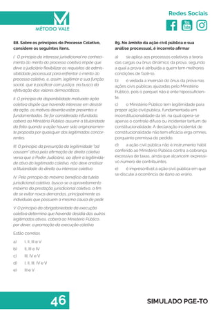   
Redes Sociais
46 SIMULADO PGE-TO
89. No âmbito da ação civil pública e sua
análise processual, é incorreto afirmar
a)	 se aplica aos processos coletivos a teoria
das cargas ou ônus dinâmico da prova, segundo
a qual a prova é atribuída a quem tem melhores
condições de fazê-lo.
b)	 é vedada a inversão do ônus da prova nas
ações civis públicas ajuizadas pelo Ministério
Público, pois o parquet não é ente hipossuficien-
te.
c)	 o Ministério Público tem legitimidade para
propor ação civil pública, fundamentada em
inconstitucionalidade da lei, na qual opera-se
apenas o controle difuso ou incidenter tantum de
constitucionalidade. A declaração incidental de
constitucionalidade não tem eficácia erga omnes,
porquanto premissa do pedido.
d)	 a ação civil pública não é instrumento hábil
conferido ao Ministério Público contra a cobrança
excessiva de taxas, ainda que alcancem expressi-
vo número de contribuintes.
e)	 é imprescritível a ação civil pública em que
se discute a ocorrência de dano ao erário.
88. Sobre os princípios do Processo Coletivo,
considere os seguintes itens.
I. O principio do interesse jurisdicional no conheci-
mento do mérito do processo coletivo impõe que
deve o judiciário flexibilizar os requisitos de admis-
sibilidade processual para enfrentar o mérito do
processo coletivo, e, assim, legitimar a sua função
social, que é pacificar com justiça, na busca da
efetivação dos valores democráticos.
II. O principio da disponibilidade motivada ação
coletiva dispõe que havendo interesse em desistir
da ação, os motivos deverão estar presentes e
fundamentados. Se for considerada infundada,
caberá ao Ministério Público assumir a titularidade
do feito quando a ação houver sido originariamen-
te proposta por quaisquer dos legitimados concor-
rentes.
III. O princípio da presunção da legitimidade “ad
causam” ativa pela afirmação de direito coletivo
versa que o Poder Judiciário, ao aferir a legitimida-
de ativa do legitimado coletivo, não deve analisar
a titularidade do direito ou interesse coletivo.
IV. Pelo principio do máximo benefício da tutela
jurisdicional coletiva, busca-se o aproveitamento
máximo da prestação jurisdicional coletiva, a fim
de se evitar novas demandas, principalmente as
individuais que possuem a mesma causa de pedir.
V. O princípio da obrigatoriedade da execução
coletiva determina que havendo desídia dos outros
legitimados ativos, caberá ao Ministério Público,
por dever, a promoção da execução coletiva.
Estão corretos
a)	 I, II, III e V
b)	 II, III e IV
c)	 III, IV e V
d)	 I, II, III, IV e V
e)	 III e V
 